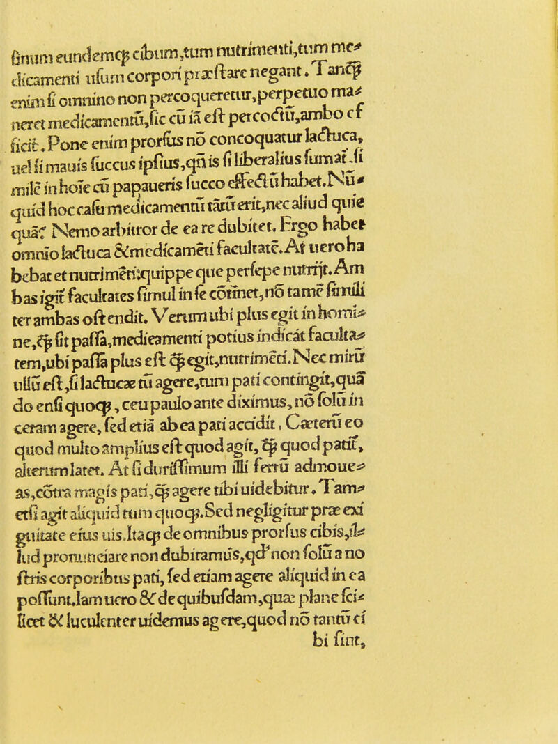 fimim eundemc^ cibum,tum nutnnieiiti,tiim mc^ ctomend uruniCorponpra:ftarcnegant. 1 anc^ enini fi ommno non percoqiieretnr,perpetuo ma^ neret medkamentu/ic cu ia ell perco<ftu,ambo c t ficih Pone enim prorfus no concoquaturlaauca, udfi mauis fuccus ip{]us,qnis liberaliusrumatJi mile in hoTe cu papaueris fucco effedu habet,Nu # qiiid hocrarumcdicamenmtamerit,necaliud quie quaC NWarbiirorde earedubitet.Ergo haber omnio laduca &mcdicameti facultatc» At iicroha bebat et nutrimen':quippe que perfepe numjr. Am bas igit facultates fimul in (k connet,n5 tame Cnwii ter ambas oft endit. Vemm ubi plus egit in homi* ne,^p Ct pafl[a,medieamenti potius indicat facultaj tem,ubi pafla plus eft ^ ^it,nutrimeri.Nec mirii uliu edfi la<fh3C3e tu agcre,tum pati contingit,qua do enfi quoc^, ceupaulo ante diximus, no (blu in cetam agere, (ed etia ab ea pati accidit. Caeteru eo quod mulio amplius eft quod agit,^ quodpatit, alteramlatet. Atridurillimum ifli ferru zdmoue^ as^coti-a magis pan,c^ ager e tibi uidebitur ♦ Tam^ edi agit aliqufd tuni quo^.Sed negligitur pras exi guitate eius uis.Itaqj deomnibus prorfus dbis,!!:^ lud prommdare non dubiramiis,qd^non (blu a no fbis corporibus pati, fed cnam agcre aliquid in ea pofliint Jam ucro 8<rdequibufdam,qTia: planc fcU Ecet luculcnter uidcmus agere,quod no tantu d bi fint.