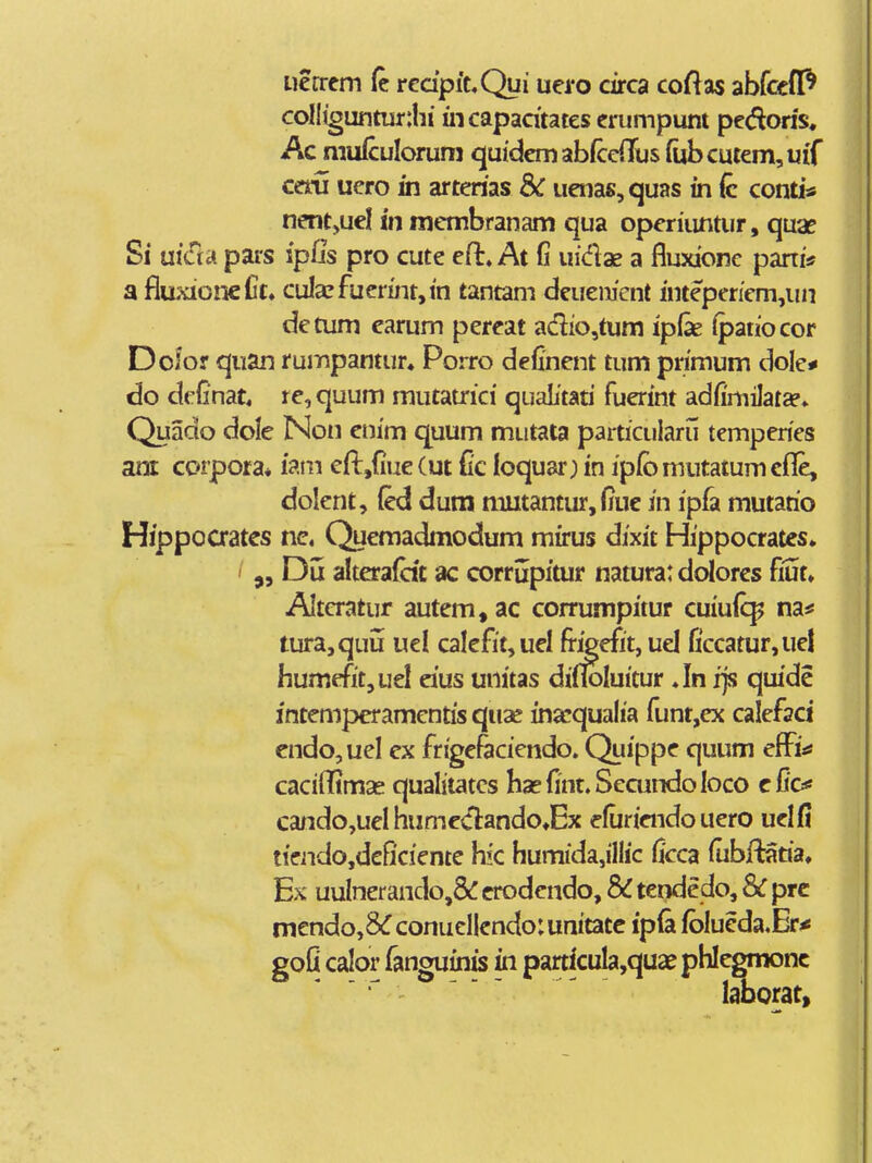 iicrrcm (c rcdpiuQui uei*o circa coftas abfccflP colltguntur:hi incapadtates crumpunt pedoris. Ac muiculorum quidemabfceiTus rubcutem,uiT cem uero in arterias Sc uaias, quas in (c conti* nent,ucl in membranam qua operiimtur, quae Si utaa pars ipljs pro cute cH:» At fi uidae a fluxionc pani* a fluxioneCt. cula?fuermt,in tantam deuemcnt inteperiem,un detum earum pereat adio,tum ipfe (paiiocor Dofor quan rumpantur» Porro definent tum primum dole* do definat, re, quum mutatrici qualitati fuerint adfimilat»» Quado dole Non enim quum miitata particularu temperies am corpora* iain eft,{iue (ut Cc loquar; in ipfo mutatum cfle, dolent, (ed dum tnutantur,fiuc in ipi^ mutario Hippoaates nc. Quemadmodum mirus dixit Hippocrates. ' Du alterafcit ac corrupitur natura: dolores fiut. wAItcratur autem,ac corrumpitur cuiuic^ na# tura,quu uel calefit,uel fi-igefit, uel fi'ccatur,uel humefit,uel eius unitas difloluitur Jn fjs quide intemperamentis quae ina^qualia funt,ex calefaci endo,ueI ex frigefaciendo. Quippe quum efFi^ cacifRmas qualitatcs hapfint.SecundoIoco efic«! cando,ueI humedandOtEx efuriendo uero uelfi tiendo,dcficicnte hk humida,iHic ficca fiibftaria. Ex uulnerando,& crodendo, & tendedo, & prc mendo,8^conucI|endo:unitatc ipla fbIueda.Eri! goQ calor fanguinis in partkula,quae phlegmonc laborat.