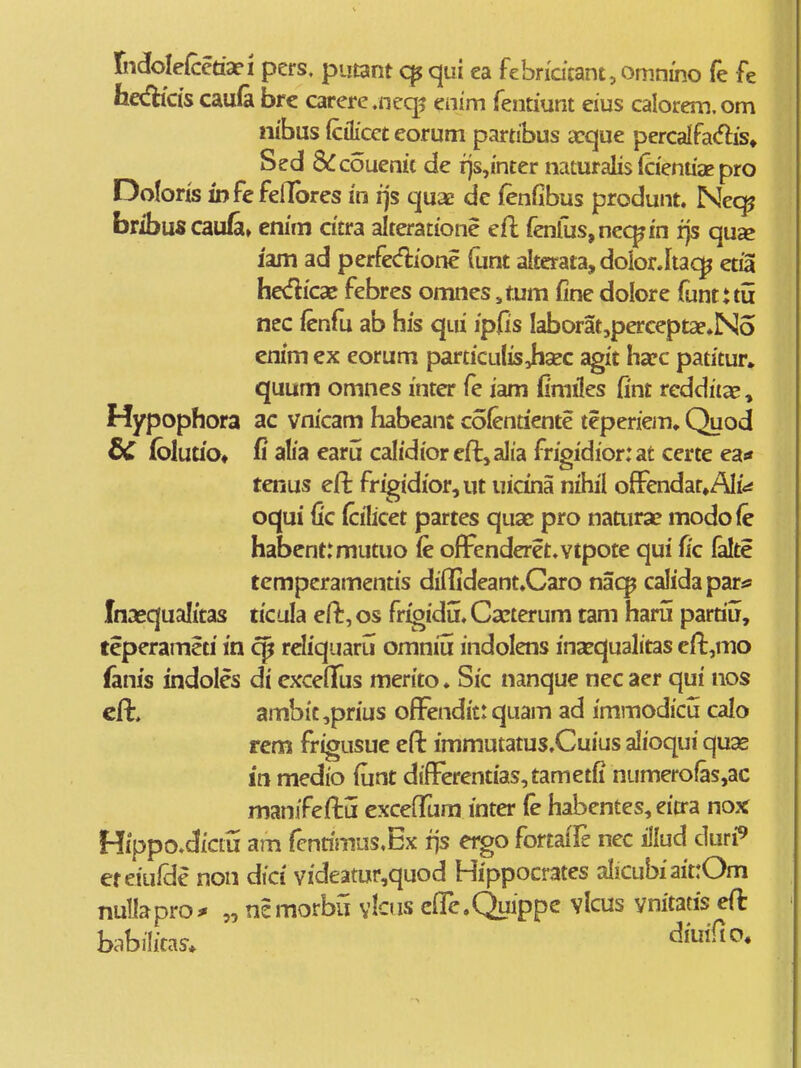 XiMeCcctati pers. putant qui ea febndcant, omnino fe fe fa«fHds cau(a brc carercneq^ enim fentiunt eius calorem.om nibus fcilicet eorum partibus a:que percalfadis» couenit de rjs,i'nter naturalis icientiae pro Doforis iDfefeilbres i'n fjs quae dc fenfibus produnt. Nec^ bribuscaufa» cnim dtra alteratione eft fenfus,nc(^i'n fjs qu» lam ad perfecflione funt altcrata, doiorJta<^ etfa hedicae febres omnes ,tum fine dolore funtuii nec ienfu ab his qui ipfis laborat,perceptae»No cmm ex eorum particulis Jisec agit ha?c patitur» quum omnes inter fe iam fimiles fint rcddiia?, Hypophora ac vnicam habeant colentiente teperiem» Quod dC (bluub* fi alia earu calidioreffcjalia frigidiorut certe ea* tenus efi: frigidior,ut uicina nihil offendat^AIi^ oqui fic (cilicet partes quac pro naaira? modofe habentrmutuo fe offenderet^vtpote qui fic lalte tempcramentis diffideant.Caro nac^ calidapar^ Inaequalitas ticula eft, os frigidu. Ca^terum tam haru parriu, teperameti in cp reliquaru omniu indolens ina^qualitas eft^mo fanis indolcs di cjcceflTus merito. Sic nanque necaer qui nos cft. ambit ,prius offendit: quam ad immodicu calo rem frigusue efl: immutatus.Cuius alioqui quas in medio funt differentias,tametfi numerofas,ac manifeftu exceffura inter fe habentes, eitra nox Hippo.diciu am fcnrimns.Ex i)S ergo fortaiTe nec illud duri^ ef eiufdc non dici videatur,quod Hippocrates aliCubiaittOm nullapro^ „ ncmorbil vlcus cffc.Quippc vlcus ynitatis eft babilitas. ^^^^^*