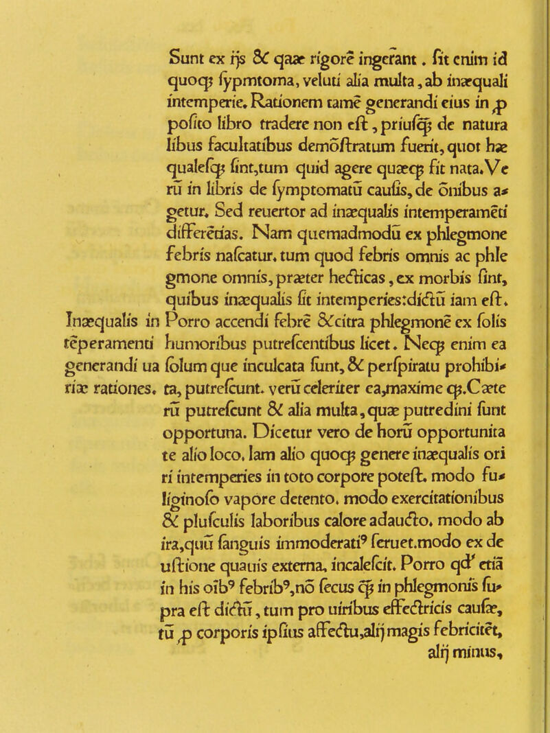 Sunt cx ijs 5^ qaar rigore ingcrant. fit cnim id quocp fypmtoma, veluu aLa multa, ab inapquali intcmperic, Rationem tamc gcncrandi cius in ^ pofito libro traderc non cft, priui^ dc natura libus facultatibus demoftratum fuerit,quot hae qualefc^ {int,tum quid agcre quaecp fit nata.Vc ru in libris dc fymptomatu caulis,de onibus gctur* Scd reucrtor ad inasqualis intcmpcramea difFereaas. Nam qucmadmodu cx pWcgmonc fcbris naicatur* tum quod fcbris omnis ac phle gmone omniSjpraetcr he<fticas, cx morbis (int, quibus inasqualis fit intcmpcricsrdidu iam eft» Ina»qualis in Porro accendi fcbre &citra phlegmone cx folis teperamenti humoribus putrefccntibus licet. Ncq^ enim ea gcncrandi ua (blum que inculcata fiint, pcripiratu prohibi* riac rationcs* ta, putrefcunt» veruceleriter ca,maxime <^.Ca?te ru putrefcunt & alia muka,quaE putredini fiint opportuna. Dicetur vero de horu opportunita te alioloco, lam alio quocp genereinaequalis ori ri intempcries in toto corpore poteft. modo fu* liginofo vapore dctento» modo exercitationibus & plufculis laboribus calore adaudo* modo ab ira,quu (anguis immodcrati' fcruet.modo ex de uftione quauis extema, incalclcit* Porro qcf cria fn his oib^ febrib^no (ecus ^ in phlegmonis (\x* pra eft dicK, tum pro uiribus eflFcdlricis caufo, tu^ corporis ipfius a[Fe(flu,aIi]magis febricitet, alij minus.