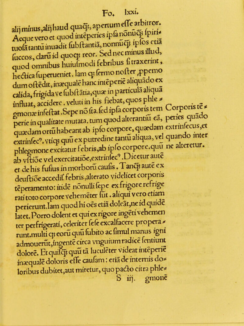 tuoltantainuaditfubftantia nonnucp .pf^^^^ fuccos,chruid quocp reor. Sednecni.nusiflud, quod ^mnibus huiufmodifebribus Ctraxermt. hediica fuperueniet. lam cp fcrmo nofter Memo dumoftedlt,inaequalehancinteperieal.quadoex calida, frisida ve fubftatia,quae in parucula al.qua influat accidere. veluti in his fiebat,quos phle * glSftat^Sepen^ Liemqualitatemutata,tumquodalteranu« ea, peties^^^^^^^ Su^damortuhabeantab ipfocorpore,qu^dan, -trm|^:us et e^xtrinfec^vtic^quGexputredmetantuahqua^vd ^ phIepmoneexdtaturfebris,abiprocorpore.quu ne alteretur. ab vftioe vel cxercitatioe^extrinfcc'' .Dicetur aute ct dehis fufius in morboru caufis ♦Tan^ aute ex deuftioeaccedit febris,aIterato videlicet corporis teperamentoritide nonullifepe cxfrigorerefrige rati toto corpore vehemeter (Tit, aliqui vero etiam pcrierunt.lam quodhioesetiadoleat,ncidquidc latet. Porro dolent ct qui cx rigorc ingeti vehemen ter pctfrigcrati,celcriter fefcexcalfaccre propcra^ runt.multicpcorOqimfubitoacfimulmanus igni admouerut,ingcnte circa vnguium radice fentiunt dolore» Etquil^quuta luculeter vidcatinteperic inxquale doloris cfle caufam: eria dc intemis do* loribus dubitct,aut miretur, quo pado citra phle^ S irj. graonc