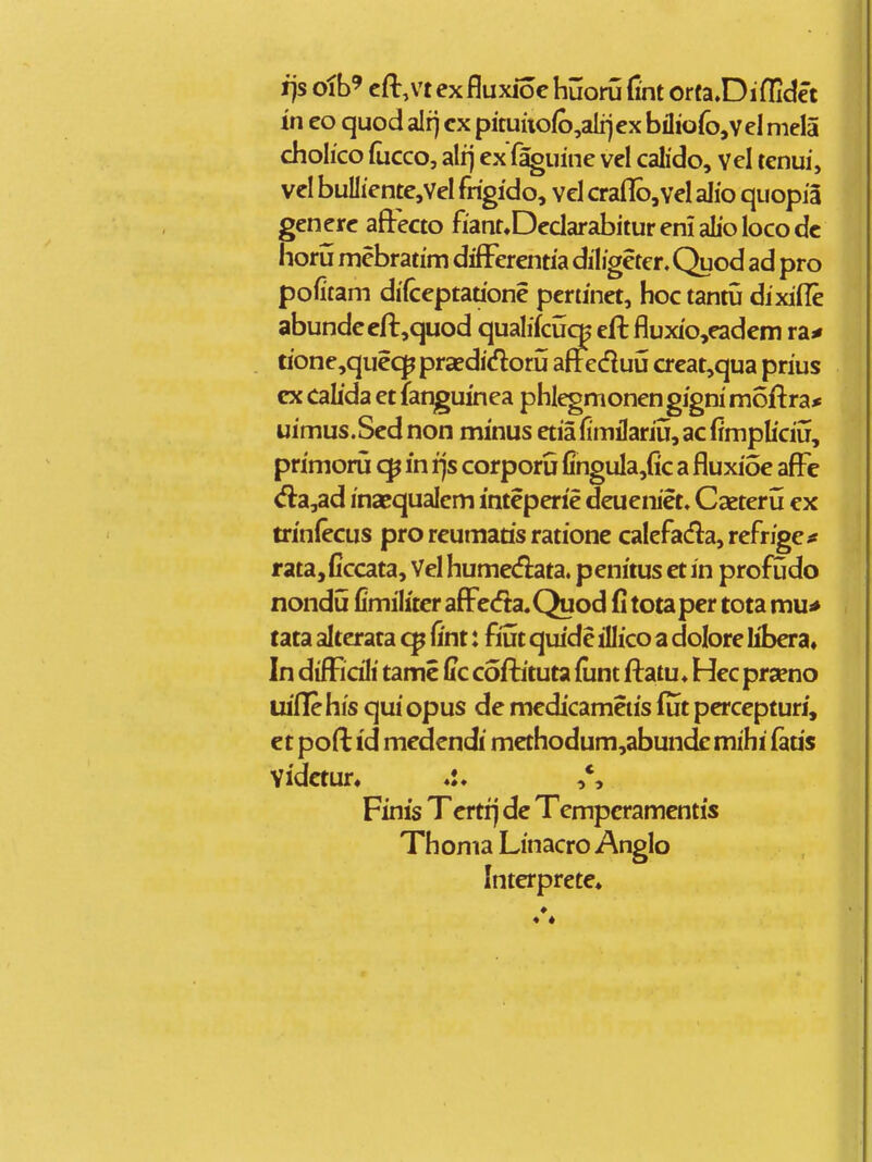 i)s olb' cft.vt exfluxioc huoru (int orta.Diflidet in eo quod alr) cx pituiio(b,alrjcx bilioro,veI mela cholico (ucco, alij ex fs^uine vel calido, vel tenui, vel buIIiente,VeI frigido, vcl craflb,vel alio quopia generc aftecto fiant»DedarabituremaIioIocodc horu mcbratim differentia diligeter. Quod ad pro pofitam difceptauone pcrtinet, hoc tantu dixifle abundeeft,quod qualifcuq^ eft fluxio,eadem ra^ tione,queq^ prsedicfloru aflfecfluu crcat,qua prius cx calida et fanguinea phlegmonen gigni moftra* uimus.Scdnon minus etiafimilariii^acfimpliciij, primoru in r)s corporu fingula,(ic a fluxioe aff^e <fla,ad inacqualcm inteperie deueniet. Caeteru ex trinfecus pro reumatis ratione calefadla,refrige^ rata,ficcata, Vel humedata. penitus et in profudo nondu fimilitcr aflFc<fta.Quod fi totaper tota mu* tata alterata fint: fiut quide illico a dolore libera» In difficili tamc ffc cofbituta funt ftatu ♦ Hec prseno uiflehis qui opus de medicametis fut percepturi, ct pofl: id medendi mcthodum,abunde mihi faris Vidctun ,*, Finis Tcrtfj dc Tcmpcramentis Th oma Linacro Anglo Interprete» • *