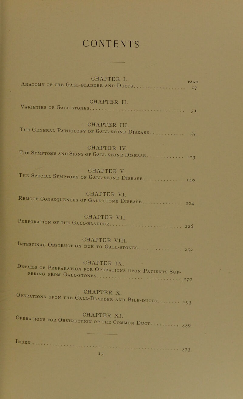 CONTENTS CHAPTER I. Anatomy of the Gall-bladder and Ducts CHAPTER II. Varieties of Gall-stones CHAPTER III. The General Pathology of Gall-stone Disease CHAPTER IV. The Symptoms and Signs of Gall-stone Disease CHAPTER V. The Special Symptoms of Gall-stone Disease CHAPTER VI Remote Consequences of Gall-stone Disease. CHAPTER VII. erforation of the Gall-bl.\dder . PAGE 17 31 57 109 140 204 226 ^ CHAPTER VIII. Intestinal Obstruction due to Gall-stones CHAPTER IX. iJETAiLs OF Preparation for Operations fering from Gall-stones . UPON Patients Suf- 270 OWAPTP'TP v Operations upon the Gall-Bladder Ind Bile-ducts Operations for Obstruct^o'I'^o™ Duct. . 339 Index >. .. • • • 373