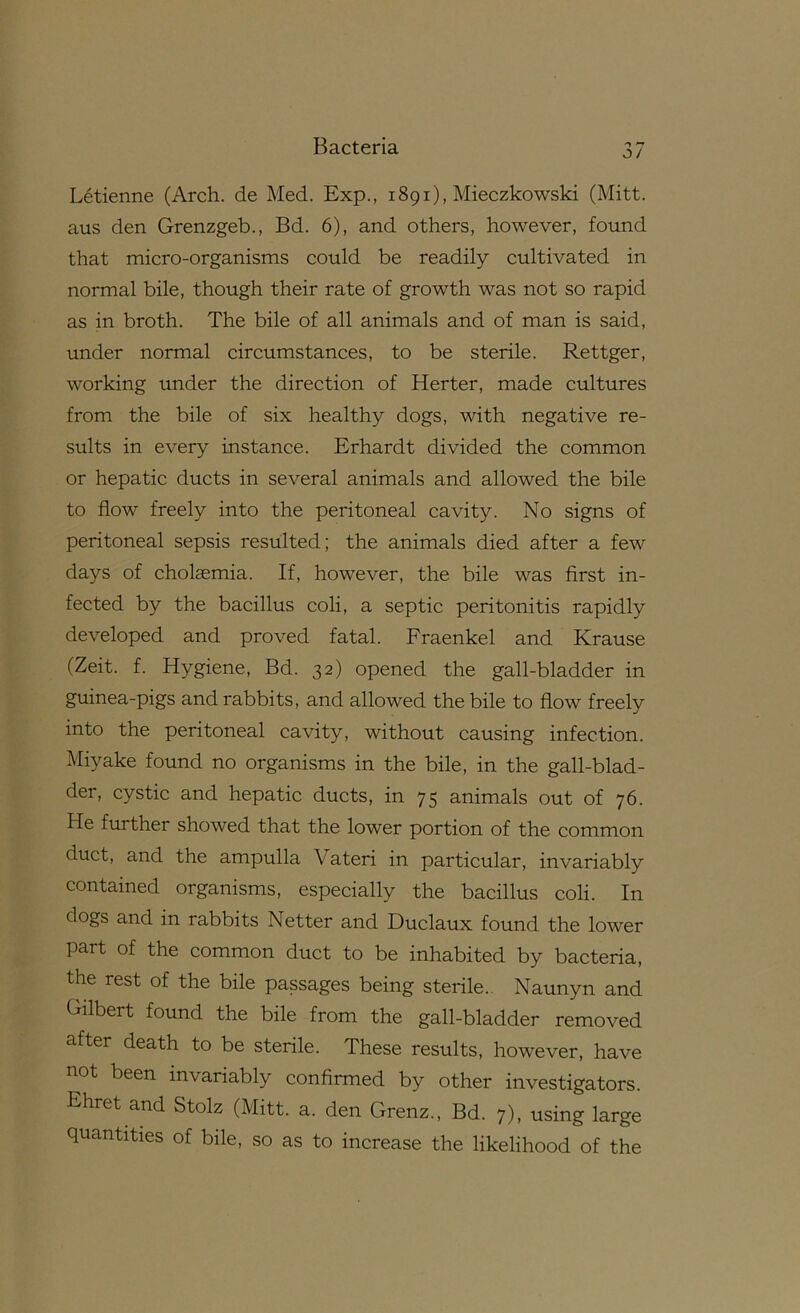 Letienne (Arch, de Med. Exp., 1891), Mieczkowski (Mitt, aus den Grenzgeb., Bd. 6), and others, however, found that micro-organisms could be readily cultivated in normal bile, though their rate of growth was not so rapid as in broth. The bile of all animals and of man is said, under normal circumstances, to be sterile. Rettger, working under the direction of Herter, made cultures from the bile of six healthy dogs, with negative re- sults in every instance. Erhardt divided the common or hepatic ducts in several animals and allowed the bile to flow freely into the peritoneal cavity. No signs of peritoneal sepsis resulted; the animals died after a few days of cholasmia. If, however, the bile was first in- fected by the bacillus coli, a septic peritonitis rapidly developed and proved fatal. Fraenkel and Krause (Zeit. f. Hygiene, Bd. 32) opened the gall-bladder in guinea-pigs and rabbits, and allowed the bile to flow freely into the peritoneal cavity, without causing infection. Miyake found no organisms in the bile, in the gall-blad- der, cystic and hepatic ducts, in 75 animals out of 76. He further showed that the lower portion of the common duct, and the ampulla Vateri in particular, invariably contained organisms, especially the bacillus coli. In dogs and in rabbits Netter and Duclaux found the lower part of the common duct to be inhabited by bacteria, the rest of the bile passages being sterile.. Naunyn and Gilbert found the bile from the gall-bladder removed after death to be sterile. These results, however, have not been invariably confirmed by other investigators. Ehret and Stolz (Mitt. a. den Grenz., Bd. 7), using large quantities of bile, so as to increase the likelihood of the