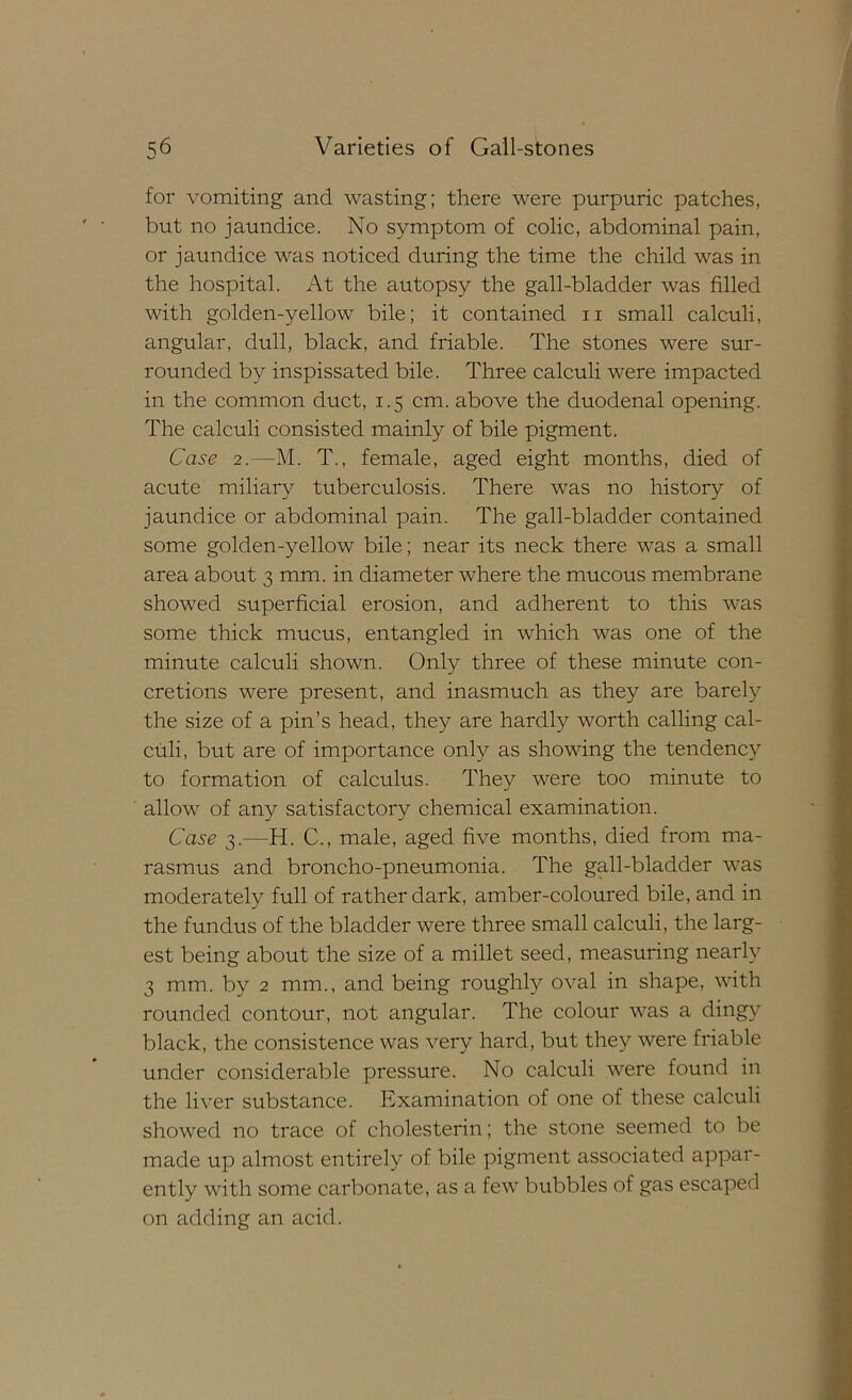 for vomiting and wasting; there were purpuric patches, but no jaundice. No symptom of colic, abdominal pain, or jaundice was noticed during the time the child was in the hospital. At the autopsy the gall-bladder was filled with golden-yellow bile; it contained ii small calculi, angular, dull, black, and friable. The stones were sur- rounded by inspissated bile. Three calculi were impacted in the common duct, 1.5 cm. above the duodenal opening. The calculi consisted mainly of bile pigment. Case 2.—M. T., female, aged eight months, died of acute miliary tuberculosis. There was no history of jaundice or abdominal pain. The gall-bladder contained some golden-yellow bile; near its neck there was a small area about 3 mm. in diameter where the mucous membrane showed superficial erosion, and adherent to this was some thick mucus, entangled in which was one of the minute calculi shown. Only three of these minute con- cretions were present, and inasmuch as they are barely the size of a pin’s head, they are hardly worth calling cal- culi, but are of importance only as showing the tendency to formation of calculus. They were too minute to allow of any satisfactory chemical examination. Case 3.^—H. C., male, aged five months, died from ma- rasmus and broncho-pneumonia. The gall-bladder was moderately full of rather dark, amber-coloured bile, and in the fundus of the bladder were three small calculi, the larg- est being about the size of a millet seed, measuring nearly 3 mm. by 2 mm., and being roughly oval in shape, with rounded contour, not angular. The colour was a dingy black, the consistence was very hard, but they were friable under considerable pressure. No calculi were found in the liver substance. Examination of one of these calculi showed no trace of cholesterin; the stone seemed to be made up almost entirely of bile pigment associated appar- ently with some carbonate, as a few bubbles of gas escaped on adding an acid.