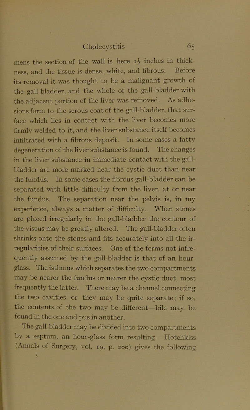 mens the section of the wall is here i^- inches in thick- ness, and the tissue is dense, white, and fibrous. Before its removal it was thought to be a malignant growth of the gall-bladder, and the whole of the gall-bladder with the adjacent portion of the liver was removed. As adhe- sions form to the serous coat of the gall-bladder, that sur- face which lies in contact with the liver becomes more firmly welded to it, and the liver substance itself becomes infiltrated with a fibrous deposit. In some cases a fatty degeneration of the liver substance is found. The changes in the liver substance in immediate contact with the gall- bladder are more marked near the cystic duct than near the fundus. In some cases the fibrous gall-bladder can be separated with little difficulty from the liver, at or near the fundus. The separation near the pelvis is, in my experience, always a matter of difficulty. When stones are placed irregularly in the gall-bladder the contour of the viscus may be greatly altered. The gall-bladder often shrinks onto the stones and fits accurately into all the ir- regularities of their surfaces. One of the forms not infre- quently assumed by the gall-bladder is that of an hour- glass. The isthmus which separates the two compartments may .be nearer the fundus or nearer the cystic duct, most frequently the latter. There may be a channel connecting the two cavities or they may be quite separate; if so, the contents of the two may be different—bile may be found in the one and pus in another. The gall-bladder may be divided into two compartments by a septum, an hour-glass form resulting. Hotchkiss (Annals of Surgery, vol. 19, p. 200) gives the following 5