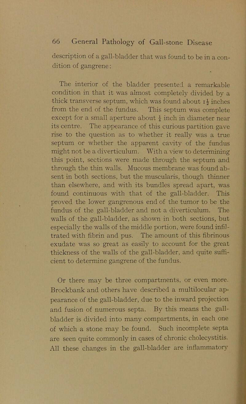description of a gall-bladder that was found to be in a con- dition of gangrene: The interior of the bladder presented a remarkable condition in that it was almost completely divided by a thick transverse septum, which was found about inches from the end of the fundus. This septum was complete except for a small aperture about ^ inch in diameter near its centre. The appearance of this curious partition gave rise to the question as to whether it really was a true septum or whether the apparent cavity of the fundus might not be a diverticulum. With a view to determining this point, sections were made through the septum and through the thin walls. Mucous membrane was formd ab- sent in both sections, but the muscularis, though thinner than elsewhere, and with its bundles spread apart, was found continuous with that of the gall-bladder. This proved the lower gangrenous end of the tumor to be the fundus of the gall-bladder and not a diverticulum. The walls of the gall-bladder, as shown in both sections, but especially the walls of the middle portion, were found infil- trated with fibrin and pus. The amount of this fibrinous exudate was so great as easily to account for the great thickness of the walls of the gall-bladder, and quite suffi- cient to determine gangrene of the fundus. Or there may be three compartments, or even more. Brockbank and others have described a multilocular ap- pearance of the gall-bladder, due to the inward projection and fusion of numerous septa. By this means the gall- bladder is divided into many compartments, in each one of which a stone may be found. Such incomplete septa are seen quite commonly in cases of chronic cholecystitis. All these changes in the gall-bladder are inflammator}^