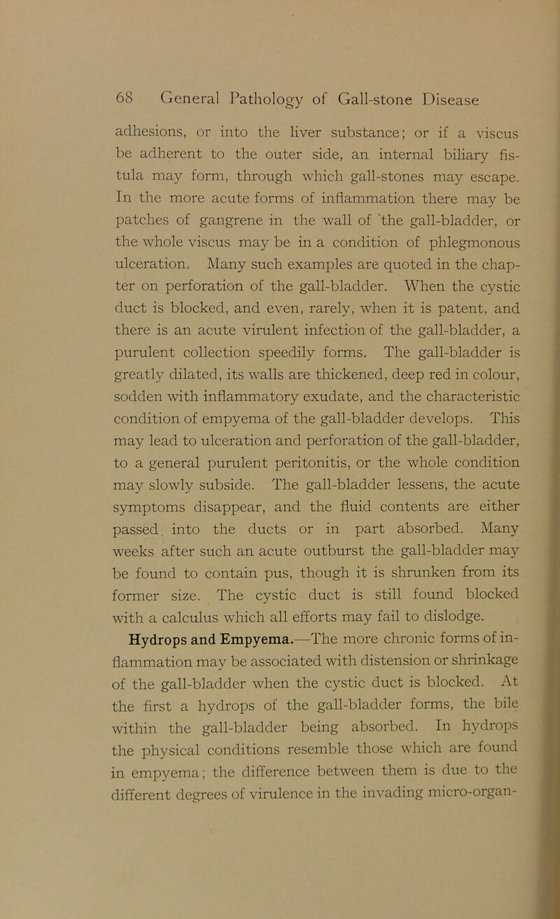 adhesions, or into the liver substance; or if a viscus be adherent to the outer side, an internal biliary fis- tula may form, through which gall-stones may escape. In the more acute forms of inflammation there may be patches of gangrene in the wall of ’the gall-bladder, or the whole viscus may be in a condition of phlegmonous ulceration. Many such examples are quoted in the chap- ter on perforation of the gall-bladder. When the cystic duct is blocked, and even, rarely, when it is patent, and there is an acute virulent infection of the gall-bladder, a purulent collection speedily forms. The gall-bladder is greatly dilated, its walls are thickened, deep red in colour, sodden with inflammatory exudate, and the characteristic condition of empyema of the gall-bladder develops. This may lead to ulceration and perforation of the gall-bladder, to a general purulent peritonitis, or the whole condition i may slowly subside. The gall-bladder lessens, the acute symptoms disappear, and the fluid contents are either passed, into the ducts or in part absorbed. Many j, weeks after such an acute outburst the gall-bladder may be found to contain pus, though it is shrunken from its former size. The cystic duct is still found blocked ji with a calculus which all efforts may fail to dislodge. i'; Hydrops and Empyema.—The more chronic forms of in- I; ^ flammation may be associated with distension or shrinkage f < of the gall-bladder when the cystic duct is blocked. At i the first a hydrops of the gall-bladder forms, the bile | within the gall-bladder being absorbed. In hydrops | the physical conditions resemble those which are found | in empyema; the difference between them is due to the different degrees of virulence in the invading mici'O-organ-
