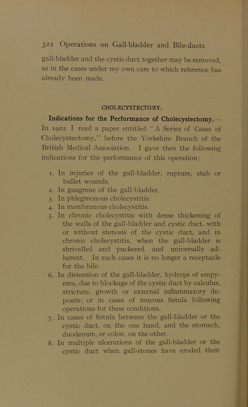 gall-bladder and the cystic duct together may be removed, as in the cases under my own care to which reference has already been made. CHOLECYSTECTOMY. Indications for the Performance of Cholecystectomy.— In 1902 I read a paper entitled “A Series of Cases of Cholecystectomy,” before the Yorkshire Branch of the British Medical Association. I gave then the following indications for the performance of this operation: 1. In injuries of the gall-bladder, rupture, stab or bullet wounds. 2. In gangrene of the gall-bladder. 3. In phlegmonous cholecystitis. 4. In membranous cholecystitis. 5. In chronic cholecystitis with dense thickening of the walls of the gall-bladder and cystic duct, with or without stenosis of the cystic duct, and in chronic cholecystitis, when the gall-bladder is shrivelled and puckered and universally ad- herent. In such cases it is no longer a receptacle for the bile. 6. In distension of the gall-bladder, hydrops of empy- ema, due to blockage of the cystic duct by calculus, stricture, growth or external inflammatory de- posits; or in cases of mucous fistula following operations for these conditions. 7. In cases of fistula between the gall-bladder or the cystic duct, on the one hand, and the stomach, duodenum, or colon, on the other. 8. In multiple ulcerations of the gall-bladder or the cystic duct when gall-stones have eroded their