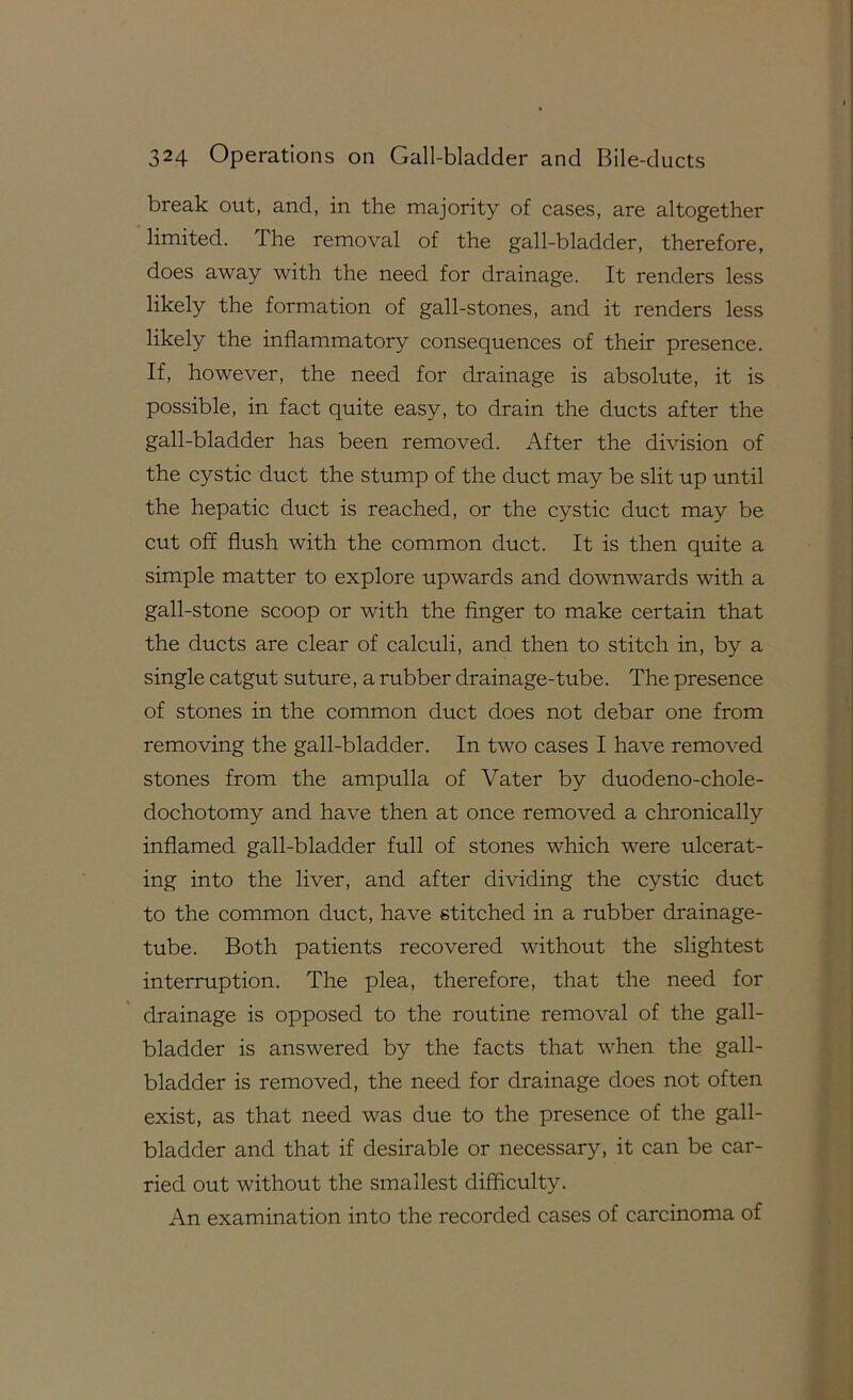 break out, and, in the majority of cases, are altogether limited. The removal of the gall-bladder, therefore, does away with the need for drainage. It renders less likely the formation of gall-stones, and it renders less likely the inflammatory consequences of their presence. If, however, the need for drainage is absolute, it is possible, in fact quite easy, to drain the ducts after the gall-bladder has been removed. After the division of the cystic duct the stump of the duct may be slit up until the hepatic duct is reached, or the cystic duct may be cut off flush with the common duct. It is then quite a simple matter to explore upwards and downwards with a gall-stone scoop or with the finger to make certain that the ducts are clear of calculi, and then to stitch in, by a single catgut suture, a rubber drainage-tube. The presence of stones in the common duct does not debar one from removing the gall-bladder. In two cases I have removed stones from the ampulla of Vater by duodeno-chole- dochotomy and have then at once removed a chronically inflamed gall-bladder full of stones which were ulcerat- ing into the liver, and after dividing the cystic duct to the common duct, have stitched in a rubber drainage- tube. Both patients recovered without the slightest interruption. The plea, therefore, that the need for drainage is opposed to the routine removal of the gall- bladder is answered by the facts that when the gall- bladder is removed, the need for drainage does not often exist, as that need was due to the presence of the gall- bladder and that if desirable or necessary, it can be car- ried out without the smallest difficulty. An examination into the recorded cases of carcinoma of