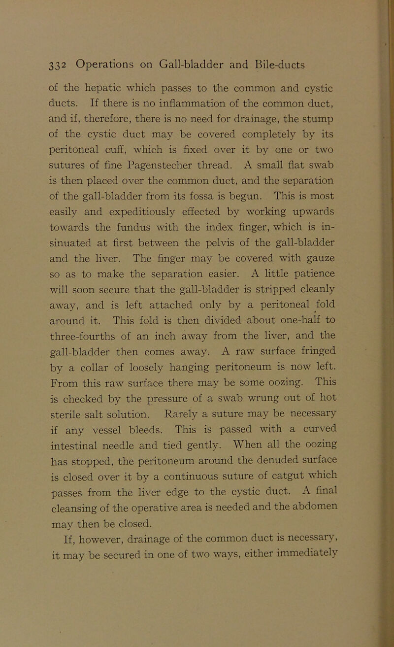 of the hepatic which passes to the common and cystic ducts. If there is no inflammation of the common duct, and if, therefore, there is no need for drainage, the stump of the cystic duct may be covered completely by its peritoneal cuff, which is fixed over it by one or two sutures of fine Pagenstecher thread. A small fiat swab is then placed over the common duct, and the separation of the gall-bladder from its fossa is begun. This is most easily and expeditiously effected by working upwards towards the fundus with the index finger, which is in- sinuated at first between the pelvis of the gall-bladder and the liver. The finger may be covered with gauze so as to make the separation easier. A little patience will soon secure that the gall-bladder is stripped cleanly away, and is left attached only by a peritoneal fold around it. This fold is then divided about one-half to three-fourths of an inch away from the liver, and the gall-bladder then comes away. A raw surface fringed by a collar of loosely hanging peritoneum is now left. From this raw surface there may be some oozing. This is checked by the pressure of a swab wrung out of hot sterile salt solution. Rarely a suture may be necessary if any vessel bleeds. This is passed with a curved intestinal needle and tied gently. When all the oozing has stopped, the peritoneum around the denuded surface is closed over it by a continuous suture of catgut which passes from the liver edge to the cystic duct. A final cleansing of the operative area is needed and the abdomen may then be closed. If, however, drainage of the common duct is necessary, it may be secured in one of two ways, either immediately