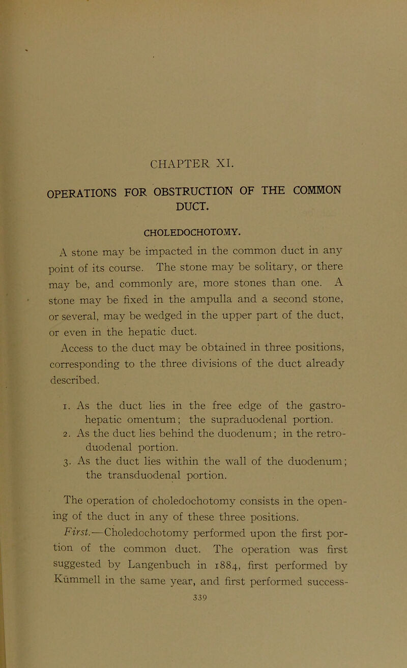 CHAPTER XL OPERATIONS FOR OBSTRUCTION OF THE COMMON DUCT. CHOLEDOCHOTOMY. A stone may be impacted in the common duct in any point of its course. The stone may be solitary, or there may be, and commonly are, more stones than one. A stone may be fixed in the ampulla and a second stone, or several, may be wedged in the upper part of the duct, or even in the hepatic duct. Access to the duct may be obtained in three positions, corresponding to the three divisions of the duct already described. 1. As the duct lies in the free edge of the gastro- hepatic omentum; the supraduodenal portion. 2. As the duct lies behind the duodenum; in the retro- duodenal portion. 3. As the duct lies within the wall of the duodenum; the transduodenal portion. The operation of choledochotomy consists in the open- ing of the duct in any of these three positions. First.—Choledochotomy performed upon the first por- tion of the common duct. The operation was first suggested by Langenbuch in 1884, first performed by Ktimmell in the same year, and first performed success-