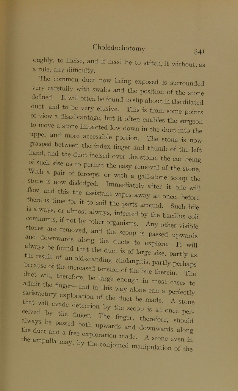 oughly, to incise, and if need be to stitch, it without, as a rule, any difficulty. The common duct now being exposed is surrounded very carefully with swabs and the position of the stone e ned. It will often be found to slip about in the dilated duct, and to be very elusive. This is from some points of view a disadvantage, but it often enables the surgeon to move a stone impacted low down in the duct into the upper and more accessible portion. The stone is now grasped between the index finger and thumb of the left and, and the duct incised over the stone, the cut being such size as to permit the easy removal of the stone th a pair of forceps or with a gall-stone scoop the stone IS now dislodged. Immediately after it bile will there r tim'f y at once, before ere time for ,t to soil the parts around. Such bile 'S always, or almost always, infected by the bacillus coli communis, if not by other organisms. Any othe sible satisfactory exploration of the rlunf n . Penectly that will evade detection by the scoop Ts^'at' ^ ceived by the finver Th a P’'' always be passed bLh should the duct and a free explZ7’''^' '‘f downwards along the ampulla may bv th y e conjoined manipulation of the