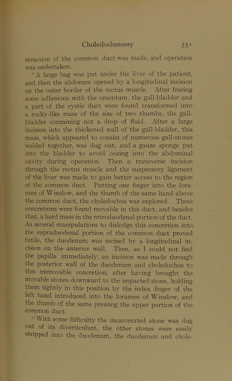 struction of the common duct was made, and operation was undertaken. “A large bag was put under the liver of the patient, and then the abdomen opened by a longitudinal incision on the outer border of the rectus muscle. i\fter freeing some adhesions with the omentum, the gall-bladder and a part of the cystic duct were found transformed into a rocky-like mass of the size of two thumbs, the gall- bladder containing not a drop of fluid. After a large incision into the thickened wall of the gall-bladder, this mass, which appeared to consist of numerous gall-stones welded together, was dug out, and a gauze sponge put into the bladder to avoid oozing into the abdominal cavity during operation. Then a transverse incision through the rectus muscle and the suspensory ligament of the liver was made to gain better access to the region of the common duct. Putting one finger into the fora- men of W inslow, and the thumb of the same hand above the common duct, the choledochus was explored. Three concretions were found movable in this duct, and besides that, a hard mass in the retroduodenal portion of the duct. As several manipulations to dislodge this concretion into the supraduodenal portion of the common duct proved futile, the duodenum was incised by a longitudinal in- cision on the anterior wall. Then, as I could not find the papilla immediately, an incision was made through the posterior wall of the duodenum and choledochus to this immovable concretion, after having brought the movable stones downward to the impacted stone, holding them tightly in this position by the index finger of the left hand introduced into the foramen of W inslow, and the thumb of the same pressing the upper portion of the common duct. With some difficulty the incarcerated stone was dug out of its diverticulum, the other stones were easily stripped into the duodenum, the duodenum and chole-