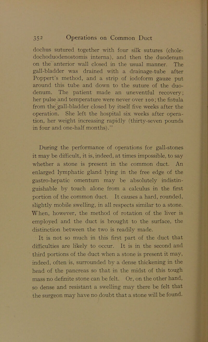 dochus sutured together with four silk sutures (chole- dochoduodenostomis interna), and then the duodenum on the anterior wall closed in the usual manner. The gall-bladder was drained with a drainage-tube after Poppert’s method, and a strip of iodoform gauze put around this tube and down to the suture of the duo- denum. The patient made an uneventful recovery; her pulse and temperature were never over loo; the fistula from the^^'gall-bladder closed by itself five weeks after the operation. She left the hospital six weeks after opera- tion, her weight increasing rapidly (thirty-seven pounds in four and one-half months). ’ ’ During the performance of operations for gall-stones it may be difficult, it is, indeed, at times impossible, to say whether a stone is present in the common duct. An enlarged lymphatic gland lying in the free edge of the gastro-hepatic omentum may be absolutely indistin- guishable by touch alone from a calculus in the first portion of the common duct. It causes a hard, rounded, slightly mobile swelling, in all respects similar to a stone. When, however, the method of rotation of the liver is employed and the duct is brought to the surface, the distinction between the two is readily made. It is not so much in this first part of the duct that difficulties are likely to occur. It is in the second and third portions of the duct when a stone is present it may, indeed, often is, surrounded by a dense thickening in the head of the pancreas so that in the midst of this tough mass no definite stone can be felt. Or, on the other hand, so dense and resistant a swelling may there be felt that the surgeon may have no doubt that a stone will be found.