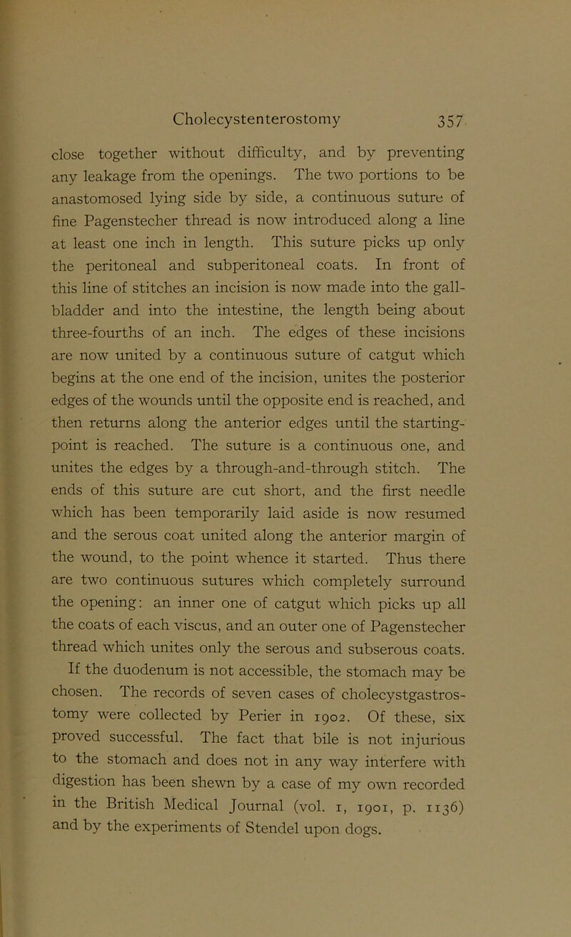 close together without difificulty, and by preventing any leakage from the openings. The two portions to be anastomosed lying side by side, a continuous suture of fine Pagenstecher thread is now introduced along a line at least one inch in length. This suture picks up only the peritoneal and subperitoneal coats. In front of this line of stitches an incision is now made into the gall- bladder and into the intestine, the length being about three-fourths of an inch. The edges of these incisions are now united by a continuous suture of catgut which begins at the one end of the incision, unites the posterior edges of the wounds until the opposite end is reached, and then returns along the anterior edges until the starting- point is reached. The suture is a continuous one, and unites the edges by a through-and-through stitch. The ends of this suture are cut short, and the first needle which has been temporarily laid aside is now resumed and the serous coat united along the anterior margin of the wound, to the point whence it started. Thus there are two continuous sutures which completely surround the opening: an inner one of catgut which picks up all the coats of each viscus, and an outer one of Pagenstecher thread which unites only the serous and subserous coats. If the duodenum is not accessible, the stomach may be chosen. The records of seven cases of cholecystgastros- tomy were collected by Perier in 1902. Of these, six proved successful. The fact that bile is not injurious to the stomach and does not in any way interfere with digestion has been shewn by a case of my own recorded in the British Medical Journal (vol. i, 1901, p. 1136) and by the experiments of Stendel upon dogs.