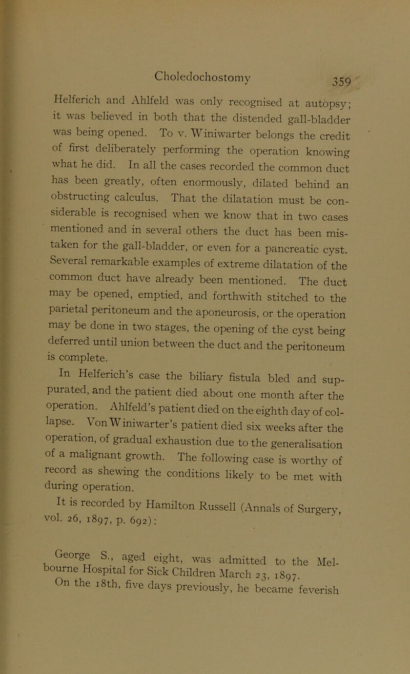 Helferich and Ahlfeld was only recognised at autopsy; it was believed in both that the distended gall-bladder was being opened. To v. Winiwarter belongs the credit of first deliberately performing the operation knowing what he did. In all the cases recorded the common duct has been greatly, often enormously, dilated behind an obstructing calculus. That the dilatation must be con- siderable is recognised when we know that in two cases mentioned and in several others the duct has been mis- taken for the gall-bladder, or even for a pancreatic cyst. Several remarkable examples of extreme dilatation of the common duct have already been mentioned. The duct may be opened, emptied, and forthwith stitched to the parietal peritoneum and the aponeurosis, or the operation may be done in two stages, the opening of the cyst being deferred until union between the duct and the peritoneum is complete. In Helferich s case the biliary fistula bled and sup- purated, and the patient died about one month after the operation. Ahlfeld s patient died on the eighth day of col- lapse. ^ Von Winiwarter’s patient died six weeks after the operation, of gradual exhaustion due to the generalisation of a malignant growth. The following case is worthy of record as shewing the conditions likely to be met with during operation. It IS recorded by Hamilton Russell (Annals of Surgery, vol. 26, 1897, p. 692); George S., aged eight, was admitted to the Mel- bourne Hospital for Sick Children March 23, 1897. n the 18th, five days previously, he became feverish