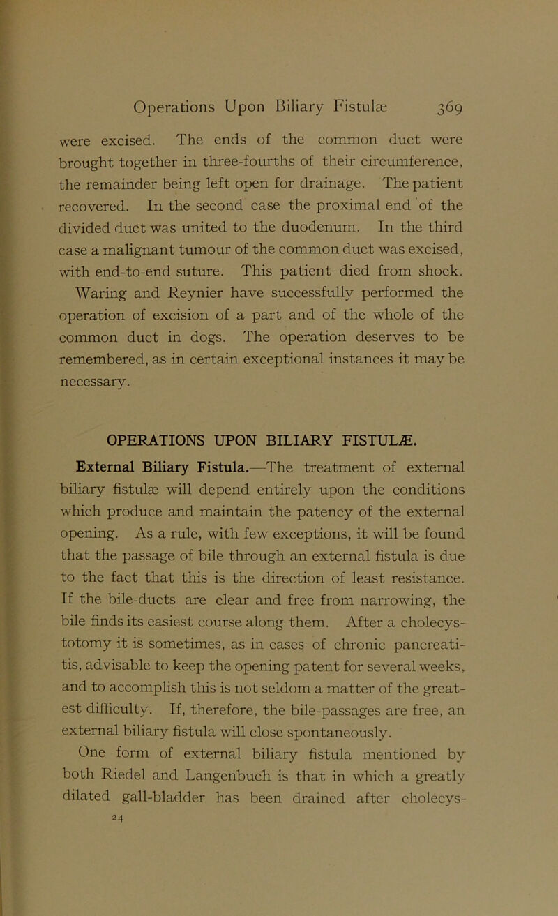 were excised. The ends of the common duct were brought together in three-fourths of their circumference, the remainder being left open for drainage. The patient recovered. In the second case the proximal end of the divided duct was united to the duodenum. In the third case a malignant tumour of the common duct was excised, with end-to-end suture. This patient died from shock. Waring and Reynier have successfully performed the operation of excision of a part and of the whole of the common duct in dogs. The operation deserves to be remembered, as in certain exceptional instances it may be necessary. OPERATIONS UPON BILIARY FISTULA. External Biliary Fistula.—The treatment of external biliary fistulae will depend entirely upon the conditions which produce and maintain the patency of the external opening. As a rule, with few exceptions, it will be found that the passage of bile through an external fistula is due to the fact that this is the direction of least resistance. If the bile-ducts are clear and free from narrowing, the bile finds its easiest course along them. After a cholecys- totomy it is sometimes, as in cases of chronic pancreati- tis, advisable to keep the opening patent for several weeks, and to accomplish this is not seldom a matter of the great- est difficulty. If, therefore, the bile-passages are free, an external biliary fistula will close spontaneously. One form of external biliary fistula mentioned by both Riedel and Langenbuch is that in which a greatly dilated gall-bladder has been drained after cholecys- 24