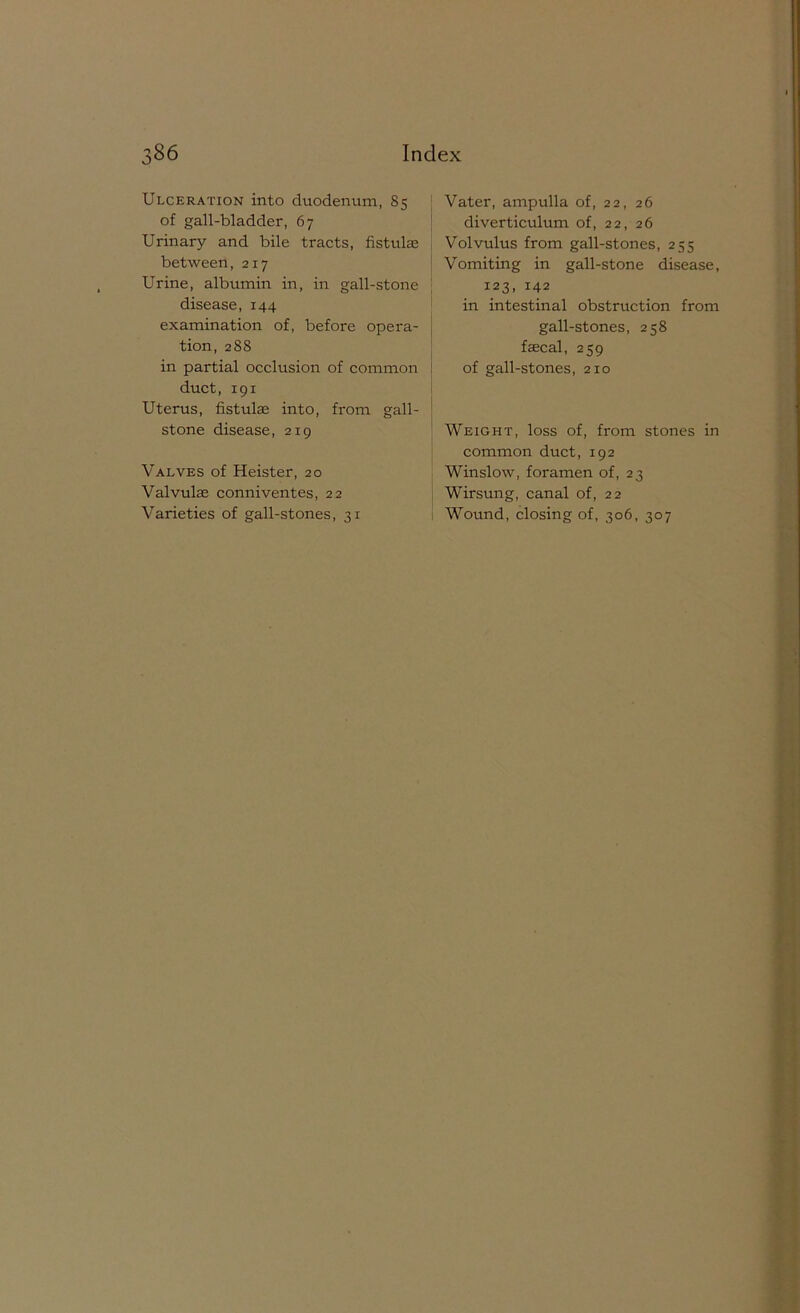 Ulceration into duodentim, 85 of gall-bladder, 67 Urinary and bile tracts, fistulas between, 217 Urine, albumin in, in gall-stone disease, 144 examination of, before opera- tion, 288 in partial occlusion of common duct, 191 Uterus, fistulae into, from gall- stone disease, 219 Valves of Heister, 20 Valvulae conniventes, 22 Varieties of gall-stones, 31 Vater, ampulla of, 22, 26 diverticulum of, 22, 26 Volvulus from gall-stones, 255 Vomiting in gall-stone disease, 123, 142 in intestinal obstruction from gall-stones, 258 faecal, 259 of gall-stones, 210 Weight, loss of, from stones in common duct, 192 Winslow, foramen of, 23 Wirsung, canal of, 22 Wound, closing of, 306, 307