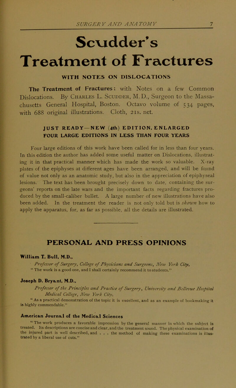 Sc\idder’s Treatment of Fractures WITH NOTES ON DISLOCATIONS The Treatment of Fractures; with Notes on a few Common Dislocations. By Charles L. Scudder, M.D., Surgeon to the Massa- chusetts General Hospital, Boston. Octavo volume of 534 pages, with 688 original illustrations. Cloth, 21s. net. JUST READY —NEW (4th) EDITION. ENLARGED FOUR LARGE EDITIONS IN LESS THAN FOUR YEARS Four large editions of this work have been called for in less than four years. In this edition the author has added some useful matter on Dislocations, illustrat- ing it in that practical manner which has made the work so valuable. X-ray plates of the epiphyses at different ages have been arranged, and will be fo.und of value not only as an anatomic study, but also in the appreciation of epiphyseal lesions. The text has been brought precisely down to date, containing the sur- geons’ reports on the late wars and the important facts regarding fractures pro- duced by the small-caliber bullet. A large number of new illustrations have also been added. In the treatment the reader is not only told but is shown how to apply the apparatus, for, as far as possible, all the details are illustrated. PERSONAL AND PRESS OPINIONS William T. Bull. M.D.. Professor of Surgery, College of Physicians and Surgeons, N^ew York City, “ The work is a good one, and I shall certainly recommend it to students.” Joseph D. Brya.nt, M.D., Professor of the Principles and Practice of Surgery, University and Bellevue Hospital Medical College, New York City. “ As a practical demonstration of the topic it is excellent, and as an example of bookmaking it is highly commendable.” American JournaLl of the Nedica.1 Sciences “ The work produces a favorable impression by the general manner in which the subject is treated. Its descriptions are concise and clear, and the treatment sound. The physical examination of the injured part is well described, and . . . the method of making these examinations is illus- trated by a liberal use of cuts.”