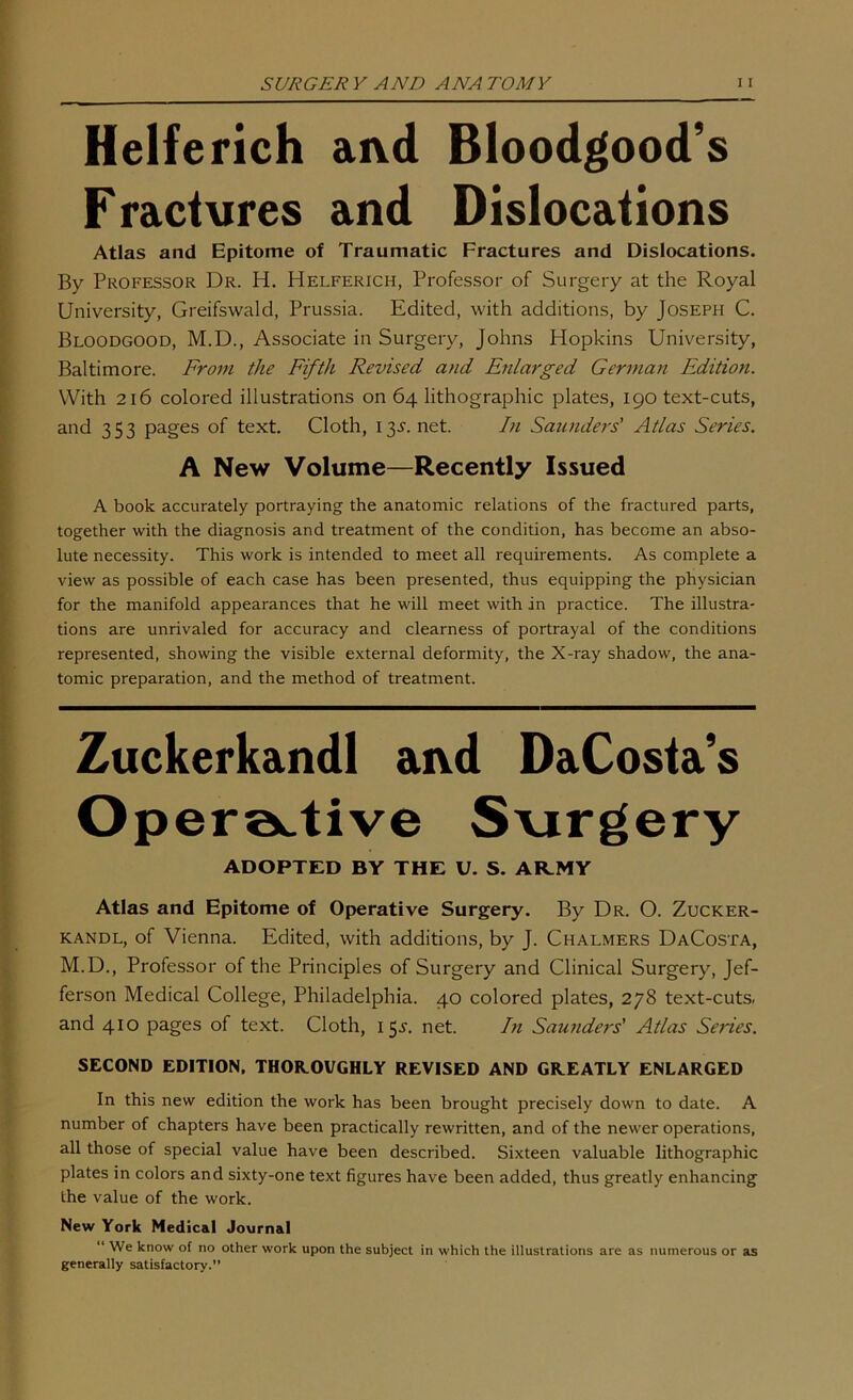 Helferich aivd Bloodgood’s Fractures and Dislocations Atlas and Epitome of Traumatic Fractures and Dislocations. By Professor Dr. H. Helferich, Professor of Surgery at the Royal University, Greifswald, Prussia. Edited, with additions, by Joseph C. Bloodgood, M.D., Associate in Surgery, Johns Hopkins University, Baltimore. From the Fifth Revised and Enlarged German Edition. With 216 colored illustrations on 64 lithographic plates, 190 text-cuts, and 353 pages of text. Cloth, 135'. net. In Saunders’ Atlas Series. A New Volume—Recently Issued A book accurately portraying the anatomic relations of the fractured parts, together with the diagnosis and treatment of the condition, has become an abso- lute necessity. This work is intended to meet all requirements. As complete a view as possible of each case has been presented, thus equipping the physician for the manifold appearances that he will meet with in practice. The illustra- tions are unrivaled for accuracy and clearness of portrayal of the conditions represented, showing the visible external deformity, the X-ray shadow, the ana- tomic preparation, and the method of treatment. Zuckerkandl ai\d DaCosta’s Opera^tive S\irgery ADOPTED BY THE U. S. ARMY Atlas and Epitome of Operative Surgery. By Dr. O. Zucker- kandl, of Vienna. Edited, with additions, by J. Chalmers DaCosta, M.D., Professor of the Principles of Surgery and Clinical Surgery, Jef- ferson Medical College, Philadelphia. 40 colored plates, 278 text-cuts- and 410 pages of text. Cloth, 155-, net. In Saunders' Atlas Series. SECOND EDITION. THOROUGHLY REVISED AND GREATLY ENLARGED In this new edition the work has been brought precisely down to date. A number of chapters have been practically rewritten, and of the newer operations, all those of special value have been described. Sixteen valuable lithographic plates in colors and sixty-one text figures have been added, thus greatly enhancing the value of the work. New York Nedic&l Journal “ We know of no other work upon the subject in which the illustrations are as numerous or as generally satisfactory.”