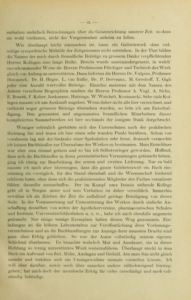 enthallen mehrfach Betrachtungen i'iber die Geistesrichtung unserer Zeit, so dass sie wohl verdienen, nicht der Vergessenheit anlieim zu fallen. Wie überhaupt leicht einzusehen ist, kann ein Galleriewerk ohne viel- seitige svmpathische Mithülfe der Zeitgenossen nicht entstehen. In der That bilden • lie Xamen der mich durcli freundliche Beitrage zn grossem Danke verpflichtenden llerren Kollegen eine lange Reihe. Bereits wurde auseinandergesetzt, in welch’ zuvorkommender Weise die llerren Professoren Flückiger und Tschirch dasWerk gleich von Anfangan unterstützten. Dann lieferten die Herren Dr. Vulpius, Professor Hanausek, Dr. H. Heger, L. van Ilallie, Dr. P. Dorveaux, M. Greshoff, T. Gigli jeder eine Anzahl wertvoller Beitrage. Einzelne meistens mit dem Namen des Autors versehene Biographien sandten die Herren Professor A. Vogl, A. Sicha, E. Bosetti, F.Ivober, Jonkmann, Huizinga, W.Weichelt, Kostanecki. Sehr vieleKol- legen musste icli um Auskunft angehen. Wenn daher nicht aile hier verzeichnet, und vielleicht sogar grôssere Beitrage übersehen wurden, so bitte ich um Entschul- digung. Den genannten und ungenannten freundlichen Mitarbeitern dieses komplizierten Sammelwerkes sei hier nochmals der innigste Dank dargebracht. Weniger 'erfreulich gestaltete sich das Unternehmen nach der praktischen lîichtung hin und muss ich hier einen sehr wunden Punkt berühren. Schon von vornherein lag mir der Gedanke einer Spekulation sehr terne, dennoch vermochte ich keineri Buchhandler zur Übernahme des Werkeszu bestimmen. Mein Entschluss war aber nun einmal gefasst und so bin ich Selbstverleger geworden. Hoffend, dass sich die Buchhandler in ihren pessimistischen Vermutungen getâuscht hatten, ging ich rüstig zur Bearbeitung der ersten und zweiten Lieferung. Nur zu bald musste ich mich aber überzeugen, dass die ganze Gelehrtemvelt ein Buch ein- stimmig als vorzüglich, fur den Stand ehrenhaft und die Wissenschaft fôrdernd erklâren kann. olme dass sich die praktizierenden Mitglieder des Fâches veranlasst fühlen. dasselbe an/.uschaffen. Der im Kampf unis Dasein stehende Kollege geht oft in Sorgen unter und sein Verhalten ist daher verzeihlich. Immerhin erwâhne ich als Zeichen der Zeit die auffallend geringe Beteiligung von dieser Seite. In der Voraussetzung auf Unterstiïtzung des Werkes durch einfache An- schalîung desselben von seiten der Apothekervereine, pharmaceutischen Schulen und Institute, Pniversitatsbibliotheken u. s. w., balte ich mich ebenfalls ungemein getâuscht. Nur einige wenige Exemplare haben diesen Weg genommen. Ein- ladungen an die hôhern Lehranstalten zur Verôffentlichung ihrer Vorlesungs- verzeichnisse und an die Buchhandlungen zur Anzeige ihrer neuesten Drucke sind ganz ohne Erfolg geblieben. So war der Autor vollstândig seinem eigenen Schieksal iiberlassen. Es brauchte wahrlich Mut und Ausdauer, ein in dieser Richtung so wenig unterstiitztes Werk weiterzufiihren. Überhaupt steckt in dem Buch ein Aufwand von Zeil. Miihe, Auslagen und Geduld, den man ihm nicht gleich ansieht und welchcn sich ein l neingeweihter niemals vorstellen kônnte. Ich will aber darüber, sowie noch ftber manches andere stillschweigend hinweg- gehen; hat mich docli der moralische Erfolg fur vieles entschâdigt und mich voll- standig befriedigt.