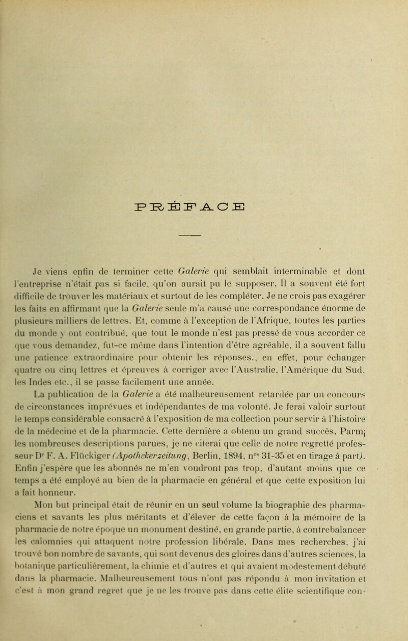 PRÉFACE Je viens enfin de terminer cette Galerie qui semblait interminable et dont l'entreprise n’était pas si facile, qu’on aurait pu le supposer. Il a souvent été fort difficile de trouver les matériaux et surtout de les compléter. Je ne crois pas exagérer les faits en affirmant que la Galerie seule m’a causé une correspondance énorme de plusieurs milliers de lettrès. Et, comme à l’exception de l’Afrique, toutes les parties du monde y ont contribué, que tout le monde n’est pas pressé de vous accorder ce que vous demandez, fut-ce même dans l'intention d’être agréable, il a souvent fallu une patience extraordinaire pour obtenir les réponses., en effet, pour échanger quatre ou cinq lettres et épreuves à corriger avec l’Australie. l’Amérique du Sud, les Indes etc., il se passe facilement une année. La publication de la Galerie a été malheureusement retardée par un concours de circonstances imprévues et indépendantes de ma volonté. Je ferai valoir surtout le temps considérable consacré à l’exposition de ma collection pour servir à l’histoire de la médecine et de la pharmacie. Cette dernière a obtenu un grand succès. Parmi les nombreuses descriptions parues, je ne citerai que celle de notre regretté profes- seur Dr F. A. Flückiger (Apolhekerzeitung, Berlin, 1894, n0s 31-35 et en tirage à parti. Enfin j’espère que les abonnés ne m’en voudront pas trop, d’autant moins que ce temps a été employé au bien de la pharmacie en général et que cette exposition lui a fait honneur. M on but principal était de réunir en un seul volume la biographie des pharma- ciens et savants les plus méritants et d’élever de cette façon à la mémoire de la pharmacie de notre époque un monument destiné, en grande partie, à contrebalancer les calomnies qui attaquent notre profession libérale. Dans mes recherches, j’ai trouvé bon nombre de savants, qui sont devenus des gloires dans d’autres sciences, la botanique particulièrement, la chimie et d’autres et qui avaient modestement débuté dan* la pharmacie. Malheureusement tous n’ont pas répondu à mon invitation et c’est à mon grand regret que je ne les trouve pas dans cette élite scientifique cou-