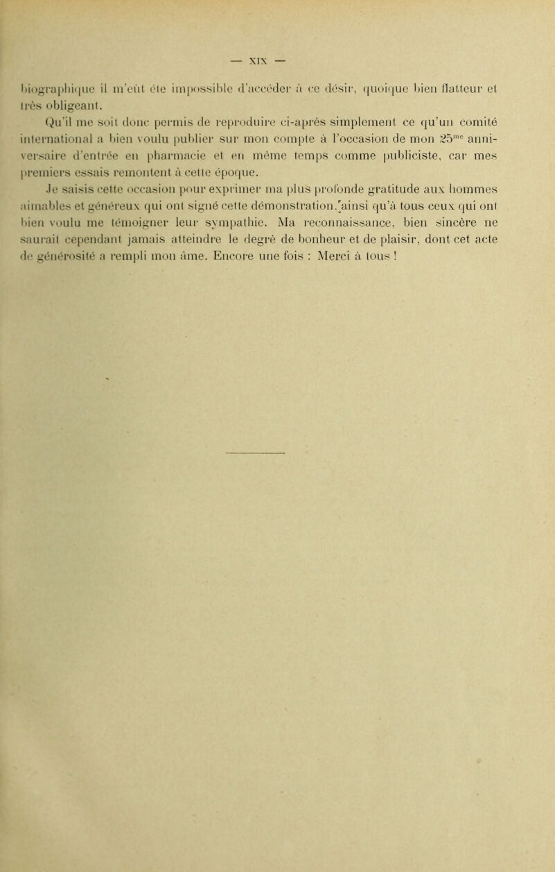 biographique il m’eùt éle impossible d'accéder à ce désir, quoique bien (lutteur et très obligeant. Qu'il me soit donc permis de reproduire ci-après simplement ce qu’un comité international a bien voulu publier sur mon compte à l’occasion de mon 25me anni- versaire d’entrée en pharmacie et en même temps comme publiciste, car mes premiers essais remontent à celle époque. Je saisis cette occasion pour exprimer ma plus profonde gratitude aux hommes aimables et généreux qui ont signé cette démonstration/ainsi qu’à tous ceux qui ont bien voulu me témoigner leur sympathie. Ma reconnaissance, bien sincère ne saurait cependant jamais atteindre le degré de bonheur et de plaisir, dont cet acte de générosité a rempli mon âme. Encore une fois : Merci à tous !