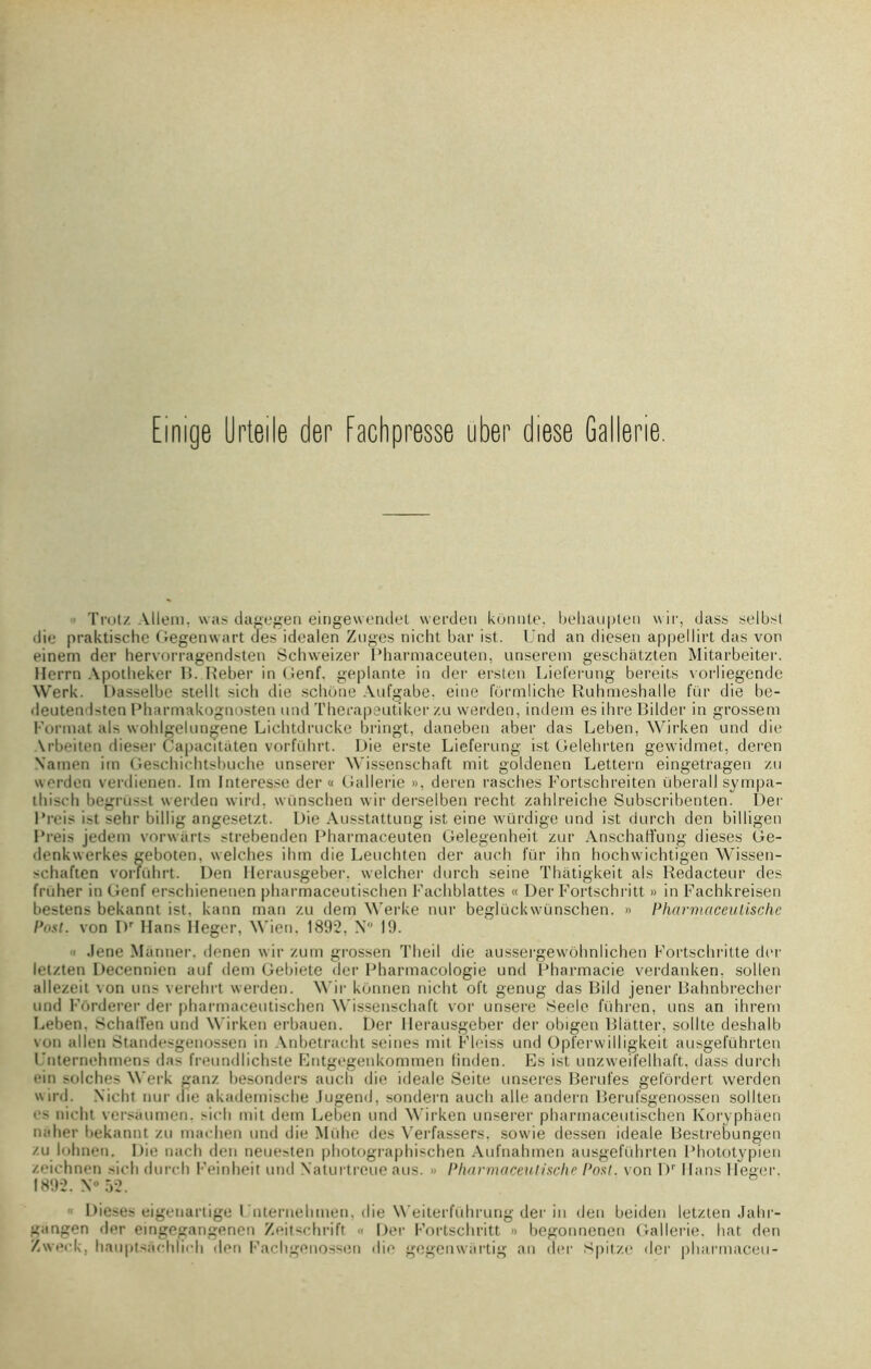 Einige Urteile der fachpresse uber diese Gallerie. ■ Trotz Allem, was dagegen eingewendet werdeti kônnte, behaupten wir, dass selbst die praktischc Gegenwart des idealen Zuges nicht bar ist. Und an diesen appelIirt das von einem der hervorragendsten Schweizer Pharmaceuten, unserem geschàtzten Mitarbeiter. llerrn Apotheker 15. Reber in Genf. geplante in der ersten Lieferung bereits vorliegende Werk. Dasselbe stellt sicb die schone Aufgabe, eine fôrmliche Ruhmeshalle fur die be- deutenRten Pharmakognosten und Therapeutiker zu werden, indem es ihre Bilder in grosseni Format als wohlgelungene Lichtdrucke bringt, daneben aber das Leben, Wirken und die \rbeiten dieser Capacitaten vorführt. Die erste Lieferung ist Gelehrten gewidmet, deren N'amen im Geschichtsbuche unserer Wissenschaft mit goldenen Lettern eingetragen zu werden verdienen. Im Interesse der « Gallerie », deren rasches Fortschreiten überall sympa- (liiscb begrüsst werden wird. wünschen wir derselben recht zahlreiche Subscribenten. Der Rreis ist sehr billig angesetzt. Die Ausstattung ist eine würdige und ist durch den billigen Preis jedem vorwarts strebenden Pharmaceuten Gelegenheit zur Anschaffung dieses Ge- denkwerkes geboten, welches ihm die Leuchten der auch fur ihn hochwichtigen Wissen- 'chaften vorführt. Den Herausgeber, welcher durch seine Thâtigkeit als Rédacteur des fruher in Genf erschienenen pharmaceutischen Facliblattes « Der Fortschritt » in Fachkreisen bestens bekannt ist. kann mari zu dem Werke nur beglückwünschen. » Pharmaceutische Post. von Dr Hans Heger, Wien. 1892, X 19.  Jene Manner. denen wir zum grossen Theil die aussergewôhnlichen Fortscbritte der letzten Decennien auf dem Gebiete «1er Pharmacologie und Pharmacie verdanken. sollen allezeit von uns verehrt werden. Wir konnen nicht oft genug das Bild jener Bahnbrecher und Fôrderer der pharmaceutischen Wissenschaft vor unsere 8eele führen, uns an ihrern Beben. Schalîen und Wirken erbauen. Der Herausgeber der obigen Blatter, sollte deshalb von allen Standesgenossen in Anbetracht seines mit Fleiss und Opferwi11igkeit ausgeführten Unternehmens das freundlichste Entgegenkommen linden. Es ist unzweifelhaft, dass durch ein solches Werk ganz besonders auch die ideale Seite unseres Berufes gefôrdert werden wird. Nicht nur (lie akademische Jugend, sondern auch aile andern Berufsgenossen sollten es nicht versaumen. sicli mit dem Leben und Wirken unserer pharmaceutischen Koryphaen naher bekannt zu machen und die Mühe des Verfassers, sowie dessen ideale Bestrebungen zu lohnen. Die nach den neuesten photographischen Aufnahmen ausgeführten Phototypien zeichnen sich durch Feinheit und Naturtreue aus. » Pharmaceutische Post. von Dr Hans Heger. 1892. N° 52.  Dieses eigeuartige Fnternehmen, die Weiterführung der in den beiden letzten Jahr- gangen der eingegangenen Zeitschrift « Der Fortschritt » begonnenen Gallerie. liât den Zweck, haupts&chlich den Fachgenossen die gegenwârtig an der Spitze der pharmaceu-