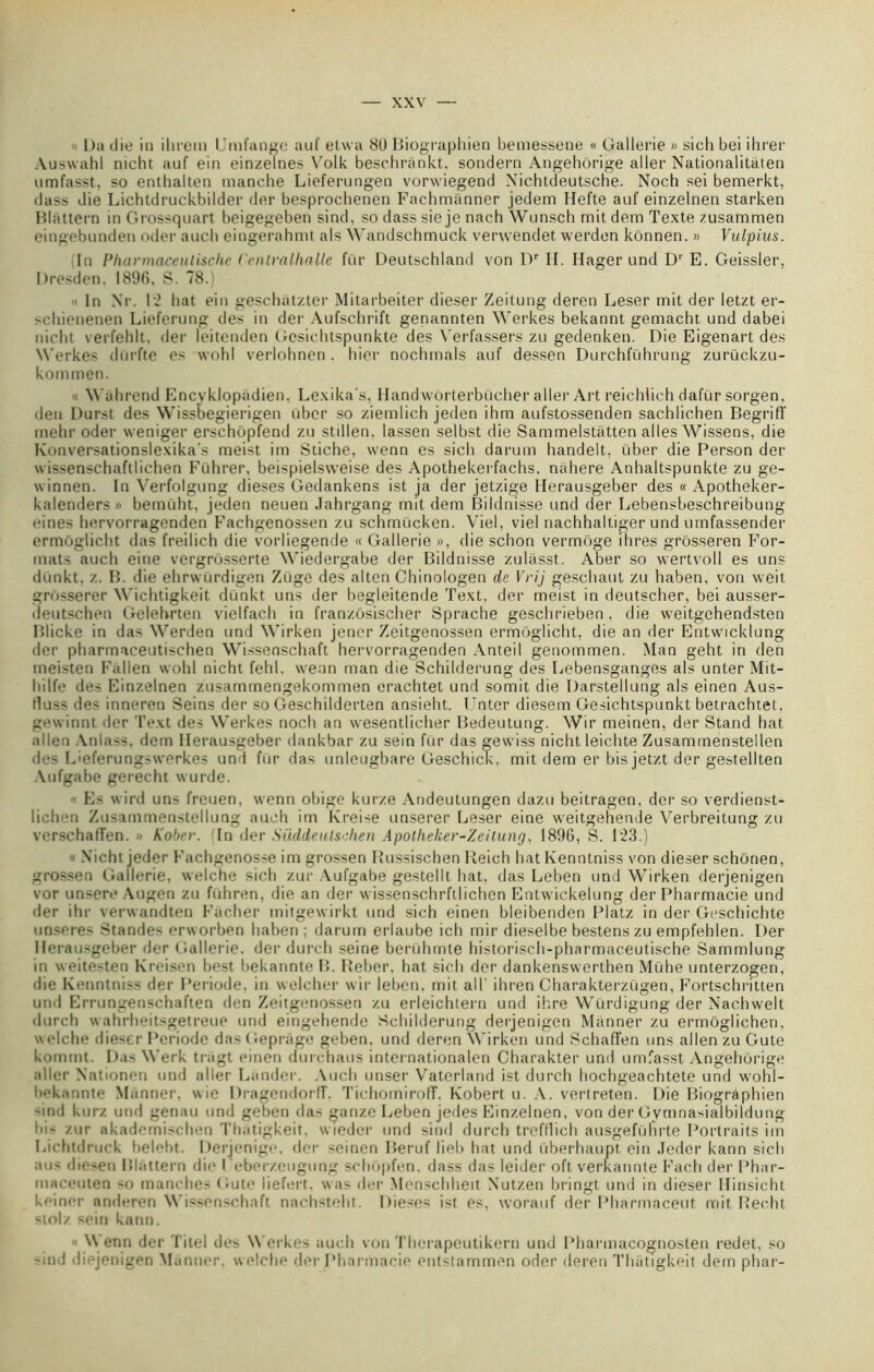 ■ Du die in ihrem Umfange auf etwa 8U Biographien bemessene « Gallerie » sich bei ihrer Auswahl nicht auf ein einzelnes Volk beschriinkt, sondern Angehorige aller Nationalitàten umfasst, so enthalten manche Lieferungen vorwiegend Nichtdeutsche. Noch sei bemerkt, dass die Lichtdruckbilder der besprochenen Fachmànner jedem Hefte auf einzelnen starken Blattern in Grossquart beigegeben sind, so dasssie je nach Wunsch mitdem Texte zusammen eingebunden oder aucli eingerahmt als Wandschmuck verwendet werden kônnen. » Vulpius. In Pharmaceutische Cenlralhalle fur Deutschland von Dr H. Hager und Dr E. Geissler, Dresden. 1896, S. 78.) In Ni\ 12 bat ein geschatzter Mitarbeiter dieser Zeitung deren Leser mit der letzt er- -chienenen Lieferung des in der Aufschrift genannten Werkes bekannt gemacht und dabei nicht verfehlt. der leitenden Gcsichtspunkte des Verfassers zu gedenken. Die Eigenart des Werkes dürfte es wohl verlohnen . hier nochmals auf dessen Durchführung zurückzu- kommen. Wahrend Encvklopndien. Lexika's, Handwôrterbücher aller Art reichlich dafür sorgen, den Durst des Wissoegierigen über so ziemlich jeden ihm aufstossenden sachlichen Begriff mehr oder weniger erschopfend zu stdlen. lassen selbst die Sammelstiitten ailes Wissens, die Konversationslexika's meist im Stiche, wenn es sich darum handelt, über die Person der wissenschaftlichen Führer, beispielsvveise des Apothekerfachs, niihere Anhaltspunkte zu ge- winnen. In Verfolgung dieses Gedankens ist ja der jetzige Herausgeber des « Apotheker- kalenders» bemüht, jeden neuen Jahrgang mit dem Bildnisse und der Lebensbeschreibung eines hervorragenden Fachgenossen zu schmücken. Viel, viel nachhaltiger und umfassender ermoglicht das freilich die vorliegende « Gallerie », die schon vermoge ihres grôsseren For- mats auch eine vergrôsserte Wiedergabe der Bildnisse zuliisst. Aber so wertvoll es uns dünkt, z. B. die ehrwürdigen Züge des altcn Chinologen de Vrij geschaut zu haben, von weit grosserer Wichtigkeit dünkt uns der begleitende Text, der meist in deutscher, bei ausser- deutschen Gelehrten vielfach in franzôsischer Sprache geschrieben. die weitgehendsten Blicke in das Werden und Wirken jener Zeitgenossen ermoglicht, die an der Entwicldung der pharmaceutischen Wissenschaft hervorragenden Anteil genommen. Man geht in den meisten Fallen wohl nicht fehl, wenn man die Schilderung des Lebensganges als unter Mit- hilfe des Einzelnen zusammengekommen erachtet und somit die Darstellung als einen Aus- duss des inneren Seins der so Geschilderten ansieht. Unter diesem Gesichtspunkt betrachtet. gewinnt der Text des Werkes noch an wesentlicher Bedeutung. Wir meinen, der Stand bat allen Anlass. dem Herausgeber dankbar zu sein fur das gevviss nicht leichte Zusammenstellen des L'eferungswcrkes und für das unlcugbare Geschick, mit dem er bis jetzt der gestellten Aufgabe gerecht wurde. Es wird uns freuen. wenn obige kurze Andeutungen dazu beitragen, der so verdienst- licben Zusammenstellung auch im Ivreise unserer Leser eine weitgenende Verbreitung zu verschaffen. » Kober. (In der Süddeutsehen Apotheker-Zeilung, 1896, S. 123.) Nicht jeder Fachgenosse im grossen Russischen Reich hatKenntniss von dieser schonen, grossen Gallerie, welche sich zur Aufgabe gestellt bat. das Leben und Wirken derjenigen vor unsere Augen zu führen, die an der wissenschrfllichen Entwickelung der Pharmacie und der ihr verwandten Fâcher mitgewirkt und sich einen bleibenden Platz in der Geschichte unseres Standes erworben haben ; darum erlaube ich mir dieselbe bestenszu empfehlen. Der Herausgeber der Gallerie. der durch seine berühmte historisch-pharmaceutische Sammlung in weitosten Kreisen best bekannte B. Reber, hat sich der dankenswerthen Mühe unterzogen, die Kenntniss der Période, in welcher wir leben, mit ail' ihren Charakterzügen, Fortschritten und Errungenschaften den Zeitgenossen zu erleichtern und ihre Würdigung der Nachwelt durch wahrheitsgetreue und eingehende Schilderung deijenigen Manner zu ermôglichen. welche dieser Période das Gepriigo geben. und deren Wirken und Schaffen uns allen zu Gute kommt. Da' Werk tragt einen durchaus internationalen Charakter und umfasst Angehorige aller Nationen und aller Lânder. Auch unser Vaterland ist durch hochgeachtete und wohi- üekannte Manner, wie Dragendorlf. TichomiroIT. Robert u. A. verlreten. Die Biographien -ind kurz und genau und geben das ganze Leben jedes Einzelnen, von der Gymnasialbildung bis zur akademischen Thatigkeit, wiedcr und sind durch trefflich ausgeführte Portraits im Lichtdmck belebt. Derjenige, der seinen Beruf lieb bat und überhaupt ein Jeder kann sich aus diesen Blattern die Ueberzeugung schopfen, dass das leider oft verkannte Fach der Phar- maceuten so manches Gute liefert. was der Menschheit N’utzen bringt und in dieser Hinsicht keiner anderen Wissenschaft nachsteht. Dieses ist es, worauf der Pharmaceut mit Rec.ht stolz sein kann. W enn der Xitel des Werkes auch von Therapeutikern und Pharmacognosten redet, so 'ind diejenigen Manner. welche der Pharmacie entstammen oder deren Thatigkeit dem phar-