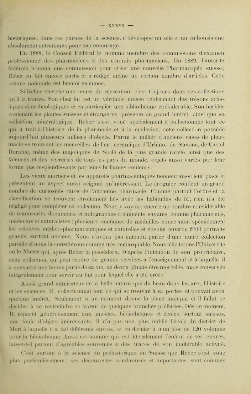 historiques: dans ces parties de la science, il développe un zèle et un enthousiasme absolument entraînants pour son entourage. En 1888, le Conseil Fédéral le nomma membre des commissions d’examen professionnel des pharmaciens et des commis pharmaciens. En 1889, l’autorité fédérale nomma une commission pour créer une nouvelle Pharmacopée suisse; Reber en fait encore partie et a rédigé même un certain nombre d'articles. Cette (ouvre nationale est bientôt terminée. si Reber cherche une heure de récréation, c'est toujours dans ses collections qu'il la trouve. Son chez lui est un véritable musée renfermant des trésors artis- tiques et archéologiques et en particulier une bibliothèque considérable. Son herbier o «menant les plantes suisses et étrangères, présente un grand intérêt, ainsi que sa collection minéralogique. Reber s'est voué spécialement à collectionner tout ce qui a trait à 1 histoire de la pharmacie et à la médecine, celte collection possède aujourd’hui plusieurs milliers d’objets. Parmi le millier d'anciens vases de phar- macie se trouvent les merveilles de l'art céramique d'Urbino, de Savône, de Castel Durante, même des majoliques de Sicile de la plus grande rareté, ainsi que des faïences et des verreries de tous les pays du monde, objets aussi variés par leur forme que resplendissants par leurs brillantes couleurs. Les vieux mortiers et les appareils pharmaceutiques tiennent aussi leur place et présentent un aspect aussi original qu’intéressant. Le droguier contient un grand nombre de curiosités rares de l’ancienne pharmacie. Comme partout l'ordre et la classification se trouvent étroitement liés avec les habitudes de R.; rien n’a été négligé pour compléter sa collection. Nous y voyons encore un nombre considérable de manuscrits, documents et autographes d’éminents savants comme pharmaciens, médecins et naturalistes : plusieurs centaines de médailles concernant spécialement les sciences médico-pharmaceutiques et naturelles et ensuite environ 2000 portraits gravés, surtout anciens. Nous n'avons pas entendu parler d’une autre collection pareille ef nous la considérons comme très remarquable. Nous féliciterons l’Université ou le Musée qui, après Reber la possédera. D’après l’intention de son propriétaire, cette collection, qui peut rendre de grands services à l’enseignement et à laquelle il a consacré une bonne partie de sa vie, ne devra jamais être morcelée, mais conservée intégralement pour servir au but pour lequel elle a été créée. Au—i grand admirateur de la belle nature que du beau dans les arts, l’histoire et les sciences, R. collectionnait tout ce qui se trouvait à sa portée et pouvait avoir quelque intérêt. Seulement à un moment donné la place manqua et il fallut se décider :ï se restreindre en faveur de quelques branches préférées. Dès ce moment, R. répartit généreusement aux musées, bibliothèques et écoles, surtout suisses, une foule d'objets intéressants. Il n'a pas non plus oublié l’école du district de Mûri à laquelle il a fait différents envois, et en dernier li u un bloc de 120 volumes pour la bibliothèque. Aussi cet homme qui est littéralement l'enfant de ses œuvres, laissc-t-il partout d'agréables souvenirs et des traces de son inaltérable activité. C’est surtout à la science du préhistorique en Suisse que Reber s'est voue plus particulièrement: ses découvertes nombreuses cl importantes sont connues