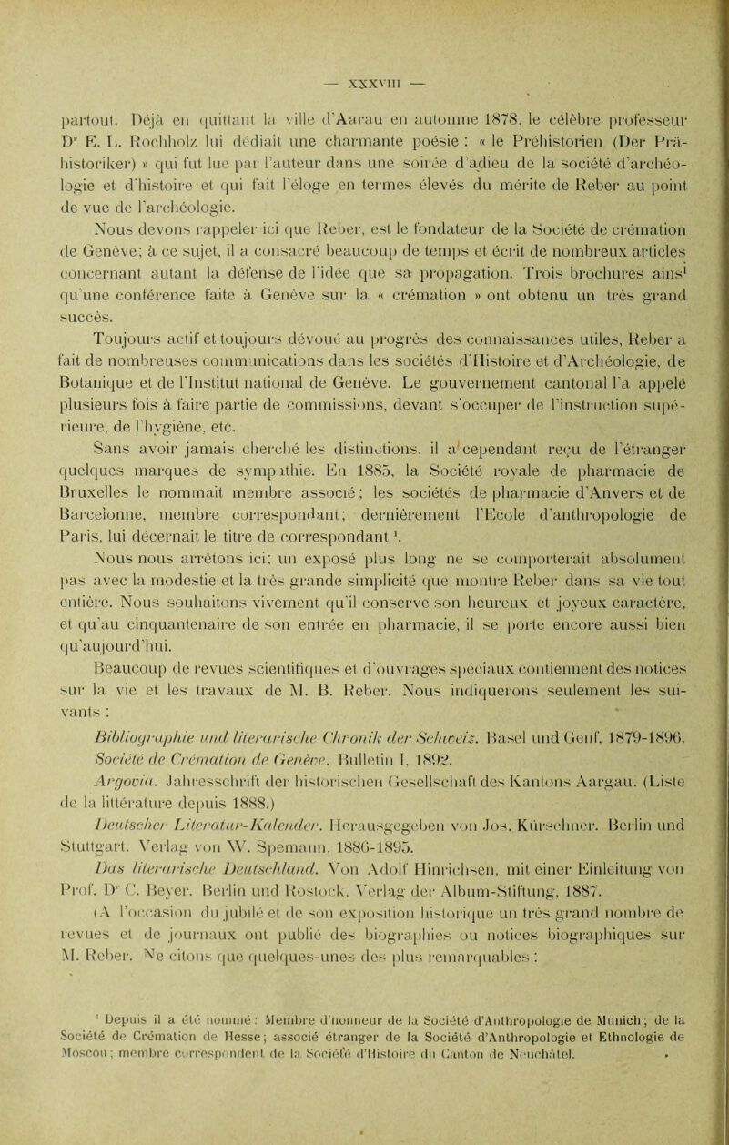 partout. Déjà en quittant la ville d’Aarau en automne 1878. le célèbre professeur D' E. L. Rochholz lui dédiait une charmante poésie : « le Préhistorien (Der Prà- historiker) » qui fut lue par l’auteur dans une soirée d’adieu de la société d’archéo- logie et d'histoire et qui fait l'éloge en termes élevés du mérite de Reber au point de vue de l'archéologie. Nous devons rappeler ici que Reber, est le fondateur de la Société de crémation de Genève; à ce sujet, il a consacré beaucoup de temps et écrit de nombreux articles concernant autant la défense de l'idée que sa propagation. Trois brochures ains1 qu'une conférence faite à Genève sur la « crémation » ont obtenu un très grand succès. Toujours actif et toujours dévoué au progrès des connaissances utiles, Reber a fait de nombreuses communications dans les sociétés d’Histoire et d’Archéologie, de Botanique et de l'Institut national de Genève. Le gouvernement cantonal l’a appelé plusieurs fois à faire partie de commissions, devant s’occuper de l’instruction supé- rieure, de l’hygiène, etc. Sans avoir jamais cherché les distinctions, il a cependant reçu de l’étranger quelques marques de sympathie. En 1885, la Société royale de pharmacie de Bruxelles le nommait membre associé; les sociétés de pharmacie d’Anvers et de Barceionne, membre correspondant; dernièrement l’Ecole d’anthropologie de Paris, lui décernait le titre de correspondant b Nous nous arrêtons ici; un exposé plus long ne se comporterait absolument pas avec la modestie et la très grande simplicité que montre Reber dans sa vie tout entière. Nous souhaitons vivement qu'il conserve son heureux et joyeux caractère, et qu’au cinquantenaire de son entrée en pharmacie, il se porte encore aussi bien qu'aujourd’hui. Beaucoup de revues scientifiques et d’ouvrages spéciaux contiennent des notices sur la vie et les travaux de M. B. Reber. Nous indiquerons seulement les sui- vants ; Bibliographie und literurisehe Chronik der Schweis. Basel und Genf, 1879-1896. Société de Crémation de Genève. Bulletin I, 1892. Argovia. Jahresschrift der historisehen Gesellschaft des Kantons Aargau. (Liste de la littérature depuis 1888.) Deutscher Litera.tur-Kalen.der. Herausgegeben von Jos. Kürschner. Berlin und Stuttgart. Yerlag von W. Spemann, 1886-1895. Das literarische Deutschland. Von Adolf Hinrichsen, mit einer Einleitung von Prof. D1' C. Beyer. Berlin und Rostock, Verlag der Album-Stiftung, 1887. (A l’occasion du jubilé et de son exposition historique un très grand nombre de revues et de journaux ont publié des biographies ou notices biographiques sur M. Reber. Ne citons que quelques-unes des plus remarquables : 1 Depuis il a été nommé: Membre d’honneur de la Société d’Anlhropologie de Munich; de la Société do. Crémation de Messe; associé étranger de la Société d’Anthropologie et Ethnologie de Moscou ; membre correspondent de la Société d’Histoire du Canton de Neuchâtel. »