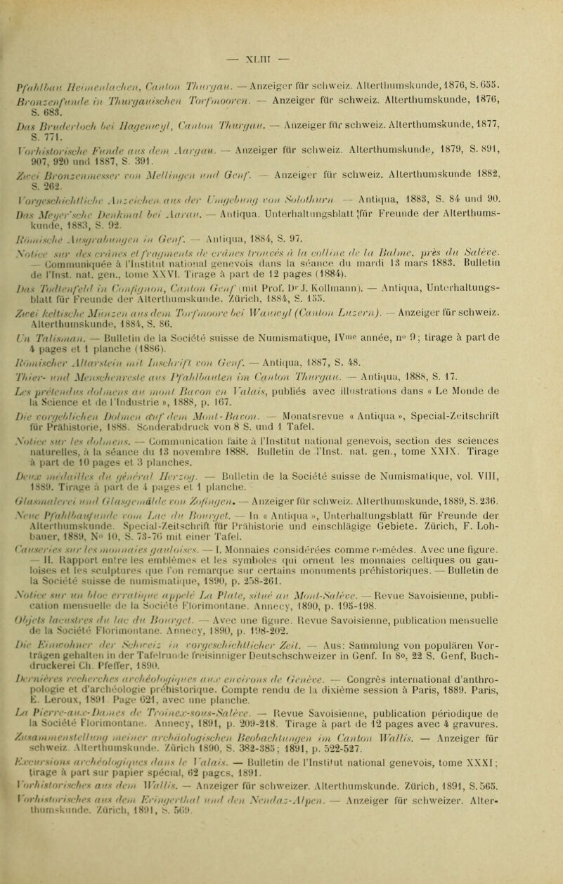 XLTII Pfahlban lld menlachen, Caillou Thurgau. — Anzeiger für sehweiz. Alterthumskunde, 1876, S. 655. Bronzcnfunde in Thuryauischen Torfmooren. — Anzeiger für sehweiz. Alterthumskunde, 1876, S. 688. lias Bruderloch l>e> Ilaçenio/I, Canton Thurgau. — Anzeiger hir sehweiz. AlterthumsKunde, 1877, S. 771. Vorhistorischc Funde ans dem .\argau. — Anzeiger für sehweiz. Alterthumskunde, 1879, S. 891, 907, 920 und 1887, S. 391. Zwei Bronzenmesser l'on Mellingeu and Genf. - Anzeiger für sehweiz. Alterthumskunde 1882, S. 262. \iir//eschi<-htluhe Anzeichen ans da' l.mgebung von Solothurn — Antkjua, 1883, S. 84 und 90. Bas Ma/vr'schr Denhmal bd Actrau. — Antiqua. Unterhaltungsblatt 'für Freunde der Alterthums- kunde, 1883, S. 92. Hom ische . 1 usgrabungen m Genf. — Antiqua, 1884, S. 97. Satire sur dis crânes et fragments de crânes trouvés à la colline de la Bal me, près du Balève. Communiquée à l'Institut national genevois dans la séance du mardi 13 mars 1883. Bulletin de l’Inst. nat. gen., tome XXVI. Tirage à part de 12 pages (1884). Bas Todtenfeld in Confignon, Canton Gen/' (mit Prof. P' .l. Kollmann). — Antiqua, Unterhaltungs- blatt für Freunde der Alterthumskunde. Zürich, 1884, S. 155. /Ve/ keltlsche Mtinzen ans dem Torfmoore be> Watucyl (Canton Luzern). — Anzeiger für sehweiz. Alterthumskunde, 1884, S. 86. l'n Talisman. — Bulletin de la Société suisse de Numismatique, IVme année, n» 9; tirage à part de 4 pages et 1 planche (1886). Boniiseber Altarslein mil Inschrifl von Gen/'. — Antiqua, 1887, S. 48. l’/iier- und Menscbeureste ans Pfahlbaalen im Canton Thurgau. —■ Antiqua, 1888, S. 17. Les prétendus dolmens au mont Bacon en Valais, publiés avec illustrations dans « Le Monde de la Science et de l'Industrie », 188S, p. 167. Ba coryeblit/ien Dolmen ctuf dem Mont-Bacon. — Monatsrevue «Antiqua», Special-Zeitsehrift für Prâhistorie, 1888. Sonderabdruck von 8 S. und 1 Tafel. Soiâ-r sur les dolmens. — Communication faite à l'Institut national genevois, section des sciences naturelles, à la séance du 13 novembre 1888. Bulletin de l’Inst. nat. gen., tome XXIX. Tirage à part de 10 pages et 3 planches. Bone nu dailles du général Ilerzog. — Bulletin de la Société suisse de Numismatique, vol. VIII, 1889. Tirage à part de l pages et 1 planche. Ulusmulerei nm! G/usgemâlde cou Zo/ingeu. — Anzeiger für sehweiz. Alterthumskunde, 1889, S. 236. Siur Pfahlbau./unde rom Lac du Bourget. — In «Antiqua», Unterhaltungsblatt für Freunde der Alterthumskunde Spécial-Zeitschrift für Prâhistorie und einschlàgige Gebiete. Zürich, F. Loh- bauer, 1889, N 10, S. 73-76 mit einer Tafel. Causer. e< sue les nam unies gauloises. — I. Monnaies considérées comme remèdes. Avec une figure. - 11. Uapport entre les emblèmes et les symboles qui ornent les monnaies celtiques ou gau- loises et les sculptures que l’on remarque sur certains monuments préhistoriques. — Bulletin de la Société suisse de numismatique, 1890, p. 258-261. Sot ire sur un b/o<- erralit/ne appelé La Plaie, situé au Mout-Sa/ève. — Revue Savoisienne, publi- cation mensuelle de la Société Florimontane. Annecy, 1890, p. 195-198. Objets lacustres da lac du Bourget. — Avec une figure. Revue Savoisienne, publication mensuelle de la Société- Florimontane. Annecy, 1890, p. 198-202. Bir Kiairo/mer der Scbirei: in vorgeschichtlicher Zdt. — Aus: Sammlung von popularen Vor- tragen gehalten in der Tafelrunde frêisinniger Deutschschweizer in Genf. In 8°, 22 S. Genf, Buch- druckerei Ch PfelTer, 1890. Dernières recherches archéologiques aux eu cirons de Genève. — Congrès international d’anthro- pologie et d’archéologie préhistorique. Compte rendu de la dixième session à Paris, 1889. Paris, F. Leroux, 1891 Page 621, avec une planche. ht Pierre-an.e-Dames de Troinex-sous-Sa/èvc. — Revue Savoisienne, publication périodique de la Société Florimontane. Annecy, 1891, p. 209-218. Tirage à part de 12 pages avec 4 gravures. zf/ 'sammeastel/ung mdner archiiologischen Beobachtnngcn im Canton Wallis. — Anzeiger für sehweiz Alterthumskunde. Zürich 1890, S. 382-385; 1891, p. 522-527. Excursions archéologiques dans le Valais. — Bulletin de ITnsti'ut national genevois, tome XXXI; tirage à part sur papier spécial, 62 pages, 1891. I orhistorischcs ans dem Wallis. — Anzeiger für schweizer. Alterthumskunde. Zürich, 1891, S. 565. 1 orh>stor>schcs ans dem Eringerlhul und den Ncndaz-AIpcn. — Anzeiger für schweizer. Alter- Ihumskunde. Zürich, 1891, 8>. 569.