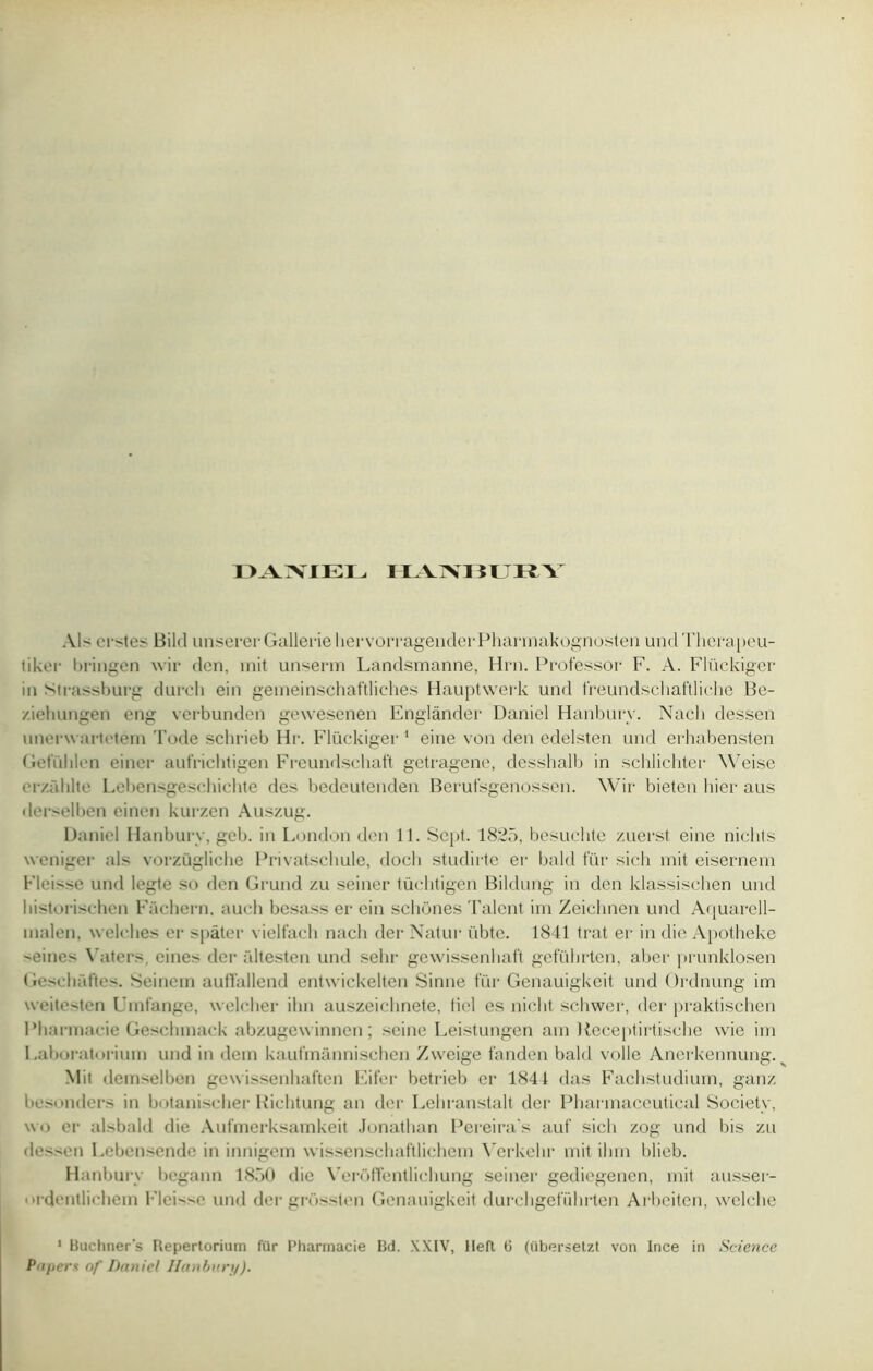 DAMEL nvrvi ÎLRY Als erstes Bild unsererGalleriehervorragenderPharmakognosten undTherapeu- tiker bringen wir don, mit unserm Landsmanne, Hrn. Professor F. A. Flückiger in strassburg durch ein gemeinschaftliches Hauptwerk und freundscliaftliche Be- ziehungen eng verbunden gewesenen Englànder Daniel Hanburv. Naeli dessen unerwartetem Tode schrieb Hr. Flückiger 1 eine von den edelsten und erhabensten Getühlen einer aufriclitigen Freundschaft getragene, desshalb in schlichter Weise erzühlte Lebensgeschichte des bedeutenden Berutsgenossen. Wir bieten hier aus derselben einen kurzen Auszug. Daniel Hanburv, geb. in London den 11. Sept. 1825, besuchte zuerst eine nichts weniger als vorzügliche Privatschule, docli studirte er bald für sich mit eisernem Fleisse und legte so den Grund zu seiner tüclitigen Bildung in den klassisclien und bistorischen Fachern. aucli besass er ein schünes Talent im Zeichnen und Aquarell- malen, welches er spâter vielfach nach der Natur übte. 1841 trat er in die Apotheke eine- Vaters. eines der âltesten und sehr gevvissenhaft geführten, aber prunklosen Geschaftes. Seinem aufl'allend entwickelten Sinne fur Genauigkeit und Ordnung im weitesten Umtange, welcher ihn auszeichnete, lied es nicht schwer, der praktischen Pharmacie Geschmack abzugew innen ; seine Leistungen am Beceptirtisehe wie im Laboratiuiuin und in dem kaufmànnischen Zweige fanden bald voile Ancrkennung. Mit demselben gewissenhaften Eifer betrieb er 1841 das Fachstudium, ganz besonders in botanischer Richtung an der Lehranstalt der Pharmaceutical Society, wo er alsbald die Aufmerksamkeit Jonathan Pereira s auf sich zog und bis zu dessen Lebensendc in innigem wissenschaftlichem X’erkehr mit ihm blieb. Hanburv begann 1850 die Yerôffentliehung seiner gediegenen, mit ausser- ordentlichern Fleisse und der grfissten Genauigkeit durchgeführten Arbeiten, welche 1 Buchner's Repertorium für Pharmacie Bd. XXIV, lleft 6 (übersetzt von Ince in Science Papers nf Daniel Hanbury).