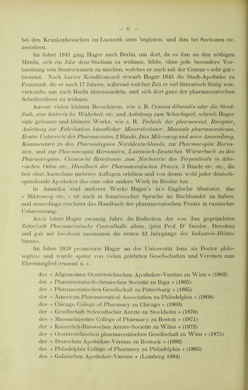 — c> - bei den Krankenbesuchen im Lazareth stets begleiten, und ilim bei Sectionen etc. assistiren. Im Jahre 1841 ging Hager nach Berlin, um dort, da es ihm an den nôthigen Mitteln, sich ein Jahr dein Studium zu widmen, feblte, ohne jede besondere Vor- bereitung sein Staatsexamen zu machen, welches er aucli mit der Censur « sehr gut » bestand. Naeh kurzer Konditionszeit erwarb Hager 1843 die Stadt-Apotheke zu Fraustadt, die er nach 17 Jahren, wàhrend welcher Zeit er viel litterarisch thatig war, verkaufte, um nach Berlin überzusiedeln, und sich dort ganz der pharmaceutischen Schriftstellerei zu widmen. Ausser vielen kleinen Broschüren, vvie z. B. Cosmos diluvialis oder die Sünd- fluih, eine historische Wahrheil, etc. und Anleitung zum Schachspiel, schrieb Hager viele grôssere und kleinere Werke, wie z. B. Technik der pharmaceut. Receptur, Anleitung zur Fabrikation künstlicher Mineralwàsser, Mannale pharmaeeuticum, Erster Unterricht des Pharmaceuten,2 Bande, Das Mikroscop und seine Anwenaung, Kommentare zu den Pharmakopôen Norddeutschlands, zur Pharinacopôa Borus- sica, und zur Pharinacopôa Germanica, Lateiniseh-Deutsches Wôrterbuch zu den Phar/nacopôen, Chemische Reactionen zum Nachweise des Terpentinôls in àthe- rischen Oelen etc., llandbuch der Pharmaceutischen Praxis, 3 Bande etc. etc., die fast ohne Ausnahme mehrere AuHagen erlebten und von denen wohl jeder deutsch- spreehende Apotheker das eine oder andere Werk im Besitze hat. In Amerika sind mehrere Werke Hager’s in’s Englische übersetzt, das « Mikroscop etc. » ist auch in franzôsischer Sprache im Buchhandel zu haben, und neuerdings erscheint das Handbuch der pharmaceutischen Praxis in russischer IJebersetzung. Auch leitete Hager zwanzig Jahre die Rédaction der von ihm gegründeten Zeitschrift Pharmaceutische Central halle allein, (jetzt Prof. D' Geisler, Dresden) und gab mit Jacobsen zusammen die ersten 13 Jahrgânge der Industrie-Blàtter heraus. Im Jahre 1859 promovirte Hager an der Universitât Jena aïs Doctor pliilo- sophinc und wurde spater von vielen gelehrten Gesellschaften und Vereinen zum Ehrenmitglied ernannt u. z. : des « Ailgeincinen Oesterreichischen Apotheker-Vereins zu Wien » (1862) der « Pharmaceutisch-chemischen Societàt zu Riga » (1865) der « Pharmaceutischen Gesellschaft zu Petersburg » (1865) der « American Pharmaceutical Association zu Philadelphia » (1868) des « Chicago College of Pharmacy zu Chicago » (1869) der « Gesellschaft Schwedischer Aerzte zu Stockholm » (1870) des « Massachusettes College of Pharmacy zu Boston » (1871) der « Kaiserlich-Russischen Aerzte-Societât zu Wilna » (1872) der « Oesterreichischen pharmaceutischen Gesellschaft zu Wien » (1875) des « Deutschen Apotlieker-Vereins zu Rostock » (1882) des « Philadelphia College of Pharmacy zu Philadelphia » (1883) des « Galizischen Apotheker-Vereins » (Lemberg 1884)