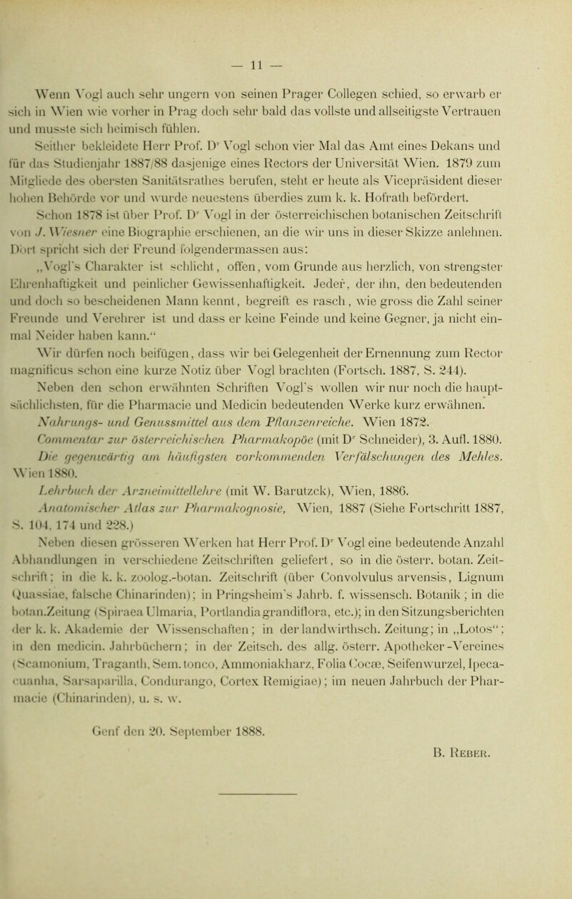 11 — Wenn Vogl aueli sehr ungern von seinen Prager Collegen schied, so erwarb er sicli in Wien wie vorher in Prag doch sehr bald das vollste undallseitigste Vertrauen und musste sicli heimisch fühlen. Seithcr bekleidete Herr Prof. D* Vogl schon vier Mal das Amt eines Dekans und für das Studienjahr 1887,-88 dasjenige eines Rectors der Universitat Wicn. 1879 zum Mitgliede des obersten Sanitâtsrathes berufen, steht er lieute als Viceprasident dieser liolien Behôrde vor und wurde neuestens überdies zum k. k. Hofrath befordert. Schon 1878 ist über Prof. P' Vogl in der ôsterreichischen botanischen Zeitschrift von •/. Wiesner eine Biographie erschienen, an die vvir uns in dieser Skizze anlehnen. Dort spricht sich der Freund folgendermassen aus: ,,Vogl's Charakter ist schlicht, offen, vom Grunde aus herzlich, von strengster Fhrenhaftigkeit und peinlieher Gewissenhaftigkeit. Jedef, der ihn, den bedeutenden und doch so bescheidenen Mann kennt, begreift es rasch, wie gross die Zahl seiner Freunde und Verehrer ist und dass er keine Feinde und keine Gegner, ja nicht ein- rnal Neider haben kann.“ Wir dürfen nocli beifügen, dass wir bei Gelegenheit derErnennung zum Rector magnificus schon eine kurze Notiz über Vogl brachten (Fortsch. 1887, S. 244). Neben den schon erwahnten Schriften Vogl’s wollen wir nur noch die haupt- süchlichsten, für die Pharmacie und Medicin bedeutenden Werke kurz erwahnen. Nahrungs- und Genussmittel aus dem Pflanzenreiche. Wien 1872. Commentar zur osier reichischen Pharmakopôe (mit D1' Schneider), 3. Au fl. 1880. Die gegenioârtig am hàufigsten uorkomnienden Verfdlschungen des Mehles. Wien 1880. Lehrbw h der Arzneimittellehre (mit W. Barutzck), Wien, 1886. Anatomiseher Atlas zur Pharmakognosie, Wien, 1887 (Siehe Fortschritt 1887, S. 104, 174 und 228.) Xeben diesen grôsseren Werken liât Herr Prof. Dr Vogl eine bedeutende Anzahl Abhandlungen in verschiedene Zeitschriften geliefert, so in die ôsterr. botan. Zeit- schrift ; in die k. k. zoolog.-botan. Zeitschrift (über Convolvulus arvensis, Lignum Guassiae, falsche Chinarinden); in Pringsheim’s Jahrb. f. wissensch. Botanik ; in die botan.Zeitung (SpiraeaUlmaria, Portlandiagrandiflora, etc.); in denSitzungsberichten der k. k. Akademie der Wissenschaften ; in der landwirthsch. Zeitung; in ,,Lotos“; in den medicin. Jahrbüchern ; in der Zeitsch. des allg. ôsterr. Apotheker-Vereines (Scamonium, Traganth, Sem. tonco, Ammoniakharz, Folia Cocæ, Seifenwurzel, Ipeca- cuanlia, Sarsaparilla, Condurango, Cortex Remigiae); im neuen Jahrbuch der Phar- macie (Chinarinden), u. s. w. Genf den 20. Septcmber 1888.
