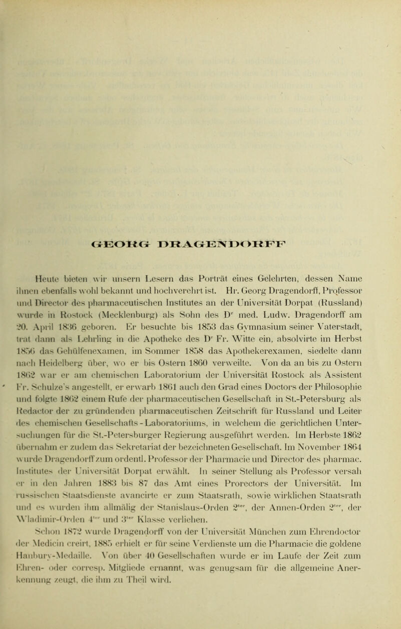 CiEOHCx DRAGENDOBFF Heute bieten wir unsern Lesern das Portràt eines Gelehrten, dessen Name il mon ebenfalls wolil bekannt und hochverchrt ist. Hr. Georg Dragendorff, Professer und Director des pharmaceutischen Institutes an der Universitât Dorpat (Russland) wurde in Rostoek (Mecklenburg) als Sohn des D1' med. Ludw. Dragendorff am *0. April 1836 geboren. Er besuchte bis 1853 das Gymnasium seiner Vaterstadt, trat dann als behrüng in die Apotheke des D’ Fr. Motte ein, absolvirte im Herbst 185(3 da> Gehülfenexamen, im Sommer 1858 das Apothekerexamen, siedelte dann naeli Heidelberg über, \vo er bis Ostern 1860 verweiltc. Von da an bis zu Ostern 1862 war er am chemischen Laboratorium der Universitât Rostoek als Assistent Fr. Schul/.e s angestellt, er erwarb 1861 aucli den Grad eines Doctors der Philosophie nnd folgte 1862 einem Rufe der pharmaceutischen Gesellsehaft in St.-Petersburg als Redactor der zn gründenden pharmaceutischen Zeitschrift fur Russland und Leiter des chemischen Gesellschafts-Laboratorinms, in welchem die gerichtlichen Unter- suchungen fur die St.-Petersburger Regierung ausgefiihrt werden. Im Herbste 1862 übernahm er zudem das Sekretariat der bezeichnetenGesellsehaft. Im November 1864 wurde Dragendorff zum ordentl. Professor der Pharmacie und Director des pharmac. Institutes der Universitât Dorpat envahit. In seiner Stellung als Professor versah im- in den Jahren 1883 bis 87 das Amt eines Prorectors der Universitât. Im russischen Staatsdienste avancirte er zum Staatsrath, sowie wirklichen Staatsrath und es wurden ihm allmàlig der Stanislaus-Orden 2,er, der Annen-Orden 2ter, der M'Iadimir-Orden 4'' und 3' Klasse verliehen. Schon 1872 wurde Dragendorff von der Universitât München zum Ehrendoctor der Medicin creirt. 1885 erhielt er fur seine \rerdienste um die Pharmacie die goldene Hanbury-Médaillé. \ron über 10 Gesellschaften wurde er im Laufe der Zeit zum Ehren- oder corresp. Mitgliede ernannt, was genugsam fin- die allgemeine Aner- kennung zeugt. die ihm zu Theil wird.