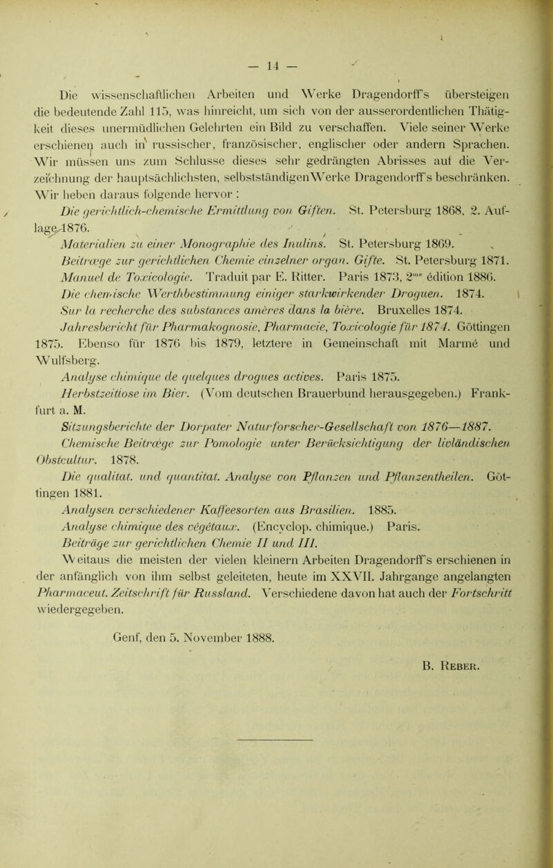 1 Die wissenschaftlichen Arbeiten und Werke Dragendorff’s übersteigen die bedeutende Zabi 115, was hinreicht, uni sich von der ausserordentlichen Thâtig- keit dieses unermüdlichen Gelehrten ein Bild zu verschaffen. Viele seiner Werke erschienen aucli ins russischer, franzôsischer, englischer oder andern Sprachen. Wir müssen uns zum Schlusse dieses sehr gedrângten Ab risses auf die Ver- zeichnung der hauptsàchlichsten, selbststàndigenWerke Dragendorff’s beschranken. Wir heben daraus folgende hervor : Die gerichtlich-chemisehe ErmitÛung von Giften. St. Petersburg 1868, 2. Auf- lag^-1876. ■' - f Alaterialien zu einev Monographie des Inulins. St. Petersburg 1869. Beitrœge zur gerichtlichen Chemie einzelner organ. Gifte. St. Petersburg 1871. Manuel de Toxicologie. Traduit par E. Ritter. Paris 1873, 2me édition 1886. Die cherrdsche Werthbestimmung einiger starkwirkender Droguen. 1874. Sur la recherche des substances amères dans ta bière. Bruxelles 1874. Jahresbericht fur Pharmakognosie, Pharmacie, Toxicologie für 1874. Gôttingen 1875. Ebenso für 1876 bis 1879, letztere in Gemeinschaft mit Marmé und W ulfsberg. Analyse chimique de quelques drogues actives. Paris 1875. Herbstzeitiose im Bier. (Vom deutschen Brauerbund lierausgegeben.) Frank- furt a. M. Sitzungsberichte der Dorpater Naturforscher-Gesellschaft von 1876—1887. Chemische Beitrœge zur Pomologie unter Berücksichtigung der livlandischen Obstcultur. 1878. Die qualitat. und quantitat. Analyse von PJlanzen und Pflanzentheilen. Got- tingen 1881. Analysen verschiedener Kaffèesorten aus Brasilien. 1885. Analyse chimique des végétaux. (Encyclop. chimique.) Paris. Beitrage zur gerichtlichen Chemie II und III. Weitaus die ineisten der vielen kleinern Arbeiten Dragendorff’s erschienen in der anfanglich von ihm selbst geleiteten, heute im XXVII. Jahrgange angelangten Pharmaceut. Zeitschrift für Russland. Verschiedene davon liât auch der Fortschritt vviedergegeben. Genf, den 5. November 1888.