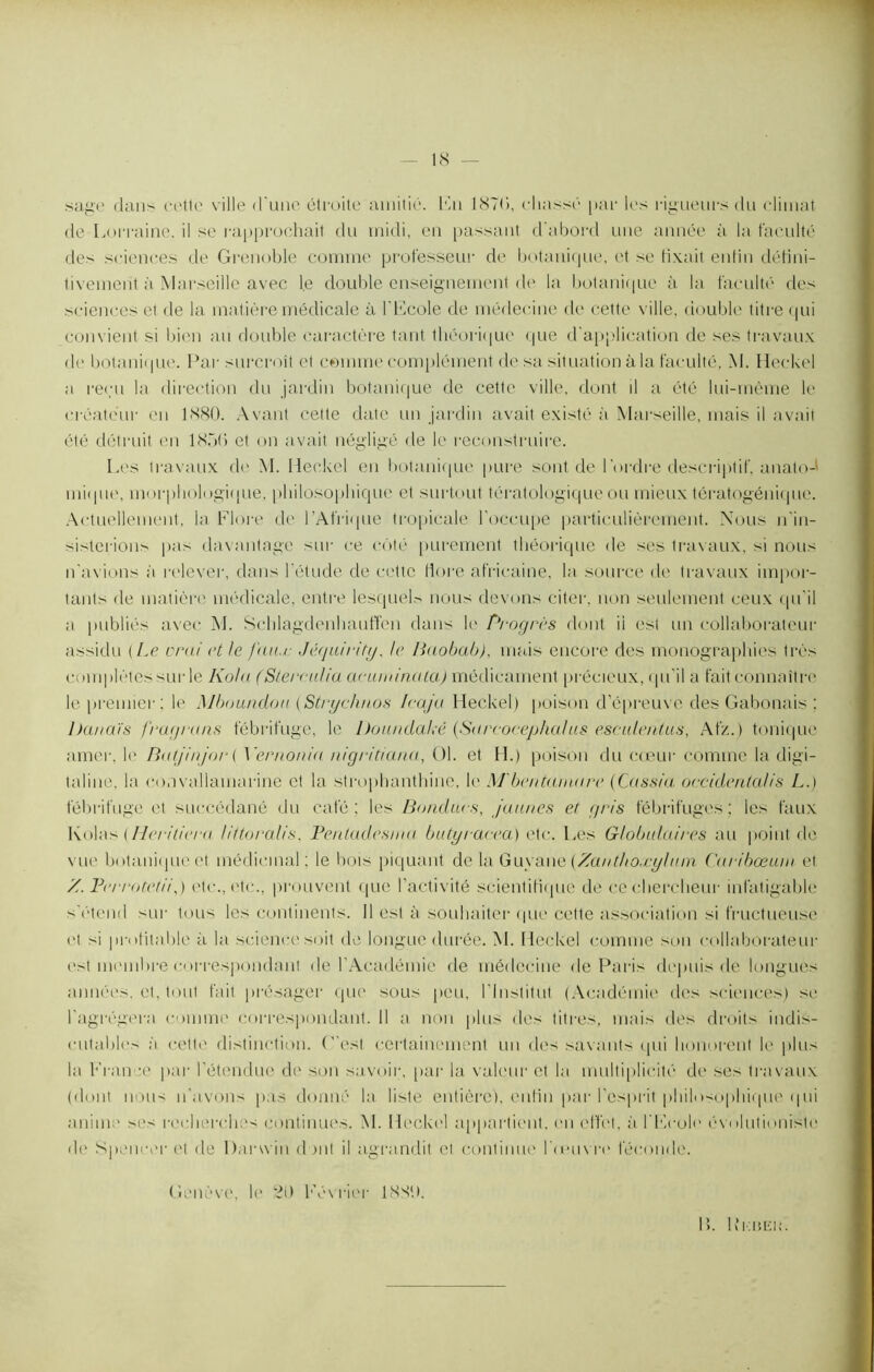 sage dans cette ville d'une étroite amitié. En 187<>, chassé par les rigueurs du climat de Lorraine, il se rapprochait du midi, en passant d’abord une année à la faculté des sciences de Grenoble comme professeur de botanique, et se fixait enfin défini- tivement à Marseille avec le double enseignement de la botanique à la faculté des sciences et de la matière médicale à l'Ecole de médecine de cette ville, double titre qui convient si bien au double caractère tant théorique que d’application de ses travaux de botanique. Par surcroît et comme complément de sa situation à la faculté, M. Heckel a reçu la direction du jardin botanique de cette ville, dont il a été lui-même le créateur en 1880. Avant cette date un jardin avait existé à Marseille, mais il avait été détruit en 187>() et on avait négligé de le reconstruire. Les travaux de M. Heckel en botanique pure sont de l'ordre descriptif, anato-' inique, morphologique, philosophique et surtout tératologique ou mieux tératogénique. Actuellement, la Flore de l'Afrique tropicale l'occupe particulièrement. Nous n'in- sisterions pas davantage sur ce côté purement théorique de ses travaux, si nous n'avions à relever, dans l'étude de cette dore africaine, la source de travaux impor- tants de matière médicale, entre lesquels nous devons citer, non seulement ceux qu'il a publiés avec M. Schlagdenhauffen dans le Progrès dont il est un collaborateur assidu {Le vrai et le futur Jéguirity, le Baobab), mais encore des monographies très complètes sur le Kola (Slerculia acuminata) médicament précieux, qu'il a fait connaître le premier; le Mboundou (Stryc/inos Icaju Heckel) poison d’épreuve des Gabonais ; ])aiiaïs fragrans fébrifuge, le Doundaké (Sarcocephalus escule/itus, Afz. ) tonique amer, le Batjinjor ( Yernonia nigritiana, ()1. et H.) poison du cœur comme la digi- taline, la convallamarine et la strophanthine, le M'bentainare (Cassia occidentalis L.) fébrifuge et succédané du café; les Bonducs, jaunes et gris fébrifuges; les faux Kolas (Heritiera littoralis. Pentadesnm butyracea) etc. Les Globulaires au point de vue botanique et médicinal; le bois piquant de la Guyane (Zauthoxyluin Curibœum et Z. Perrotetii,) etc., etc., prouvent que l'activité scientifique de ce chercheur infatigable s'étend sur tous les continents. Il est à souhaiter que cette association si fructueuse et si profitable à la science soit de longue durée. M. Heckel comme son collaborateur est membre correspondant de l’Académie de médecine de Paris depuis de longues années, et, tout fait présager que sous peu, l'Institut (Académie des sciences) se l’agrégera comme correspondant. Il a non plus des titres, mais des droits indis- cutables à cette distinction, (est certainement un des savants qui honorent le plus la France par l’étendue de son savoir;, par la valeur et la multiplicité de ses travaux (dont non-' n'avons pas donné la liste entière), enfin par l'esprit philosophique qui anime ses recherches continues. M. Heckel appartient, en effet, à l'Ecole évolutioniste de Spencer et de Darwin dont il agrandit et continue l'œuvre féconde. Genève, le 21) Février 188(1. L. b’iami;.
