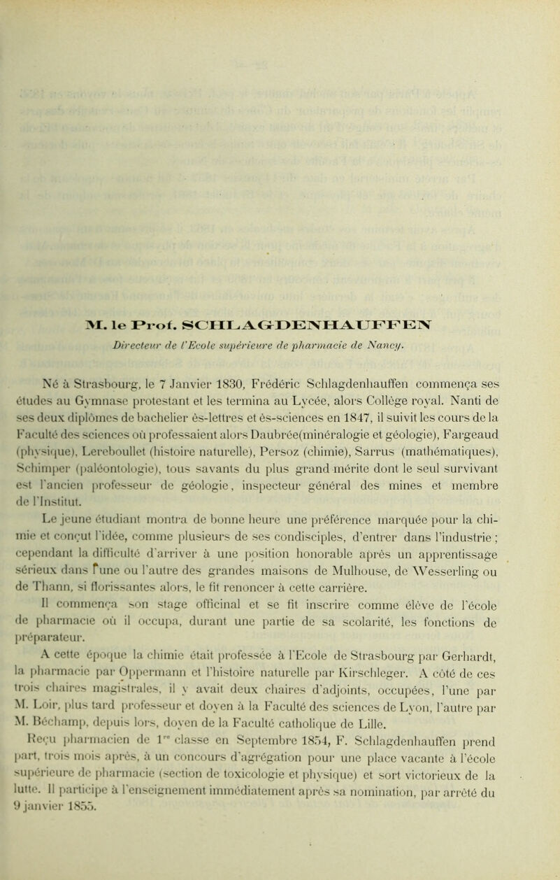 >1. le Prof. SCHLAGrDENHAUFFEN Directeur cle l'Ecole supérieure de pharmacie de Nancy. Né à Strasbourg, le 7 Janvier 1830, Frédéric Schlagdenhauffen commença ses études au Gymnase protestant et les termina au Lycée, alors Collège royal. Nanti de ses deux diplômes de bachelier ès-lettres et ès-sciences en 1847, il suivit les cours de la Faculté des sciences où professaient alors DaubréeÇninéralogie et géologie), Fargeaud (physique), Lereboullet (histoire naturelle), Persoz (chimie), Sarrus (mathématiques), Schimper (paléontologie), tous savants du plus grand mérite dont le seul survivant est l'ancien professeur de géologie, inspecteur général des mines et membre de l'Institut. Le jeune étudiant montra de bonne heure une préférence marquée pour la chi- mie et conçut l'idée, comme plusieurs de ses condisciples, d’entrer dans l’industrie ; cependant la difficulté d'arriver à une position honorable après un apprentissage sérieux dans Tune ou l’autre des grandes maisons de Mulhouse, de Wesserling ou de Thann, si florissantes alors, le fit renoncer à cette carrière. 11 commença son stage officinal et se fit inscrire comme élève de l’école de pharmacie où il occupa, durant une partie de sa scolarité, les fonctions de préparateur. A cette époque la chimie était professée à l'Ecole de Strasbourg par Gerhardt, la pharmacie par Oppermann et l'histoire naturelle par Kirschleger. A côté de ces trois chaires magistrales, il y avait deux chaires d'adjoints, occupées, l’une par M. Loir, plus tard professeur et doyen à la Faculté des sciences de Lyon, l’autre par M. Béchamp, depuis lors, doyen de la Faculté catholique de Lille. Reçu pharmacien de 1: classe en Septembre 1854, F. Schlagdenhauffen prend part, trois mois après, à un concours d'agrégation pour une place vacante à l’école supérieure de pharmacie (section de toxicologie et physique) et sort victorieux de la lutte. 11 participe à l'enseignement immédiatement après sa nomination, par arrêté du 9 janvier 1855.