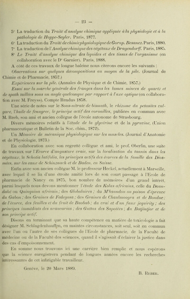 5 La traduction du Traité d'analyse chimique app!i<juée à la physiologie et à la pathologie de Hoppe-Seyler. Paris, 1877. () ■ La traduction du Traité dechimiephysiologiquede Gorup. Besanez. Paris, 1880. 7 La traduction de Y Analyse chimique des végétaux de Dragendorff. Paris, 1885. 8° Le Traité d'analyse chimique des liquides et des tissus de l'organisme (en collaboration avec le Dr Garnier). Paris, 1888. A côté de ces travaux de longue haleine nous citerons encore les suivants : Observations sur quelques décompositions au moyen de la pile. (Journal de Chimie et de Pharmacie, 1857.) Expériences sur la pile. (Annales de Physique et de Chimie, 1857.) Essai sur la marche générale des franges dans les lames minces de quartz et de spath taillées sous un angle quelconque par rapport à l'axe optique {en collabora- tion avec M. Freyss). Compte Rendus 1858. l’ne série de notes sur le Sous-nitrate de bismuth, le rhizome du petasites vul- gare, Y huile de fenugrec, le principe actif des coronilles, publiées en commun avec M. Reeb, son ami et ancien collègue de l’école autonome de Strasbourg. Divers mémoires relatifs à Y étude de la glycérine et de la pyruvine, (Union pharmaceutique et Bulletin de la Soc. cliim., 1872). Un Mémoire de mécanique physiologique sur les muscles. (Journal d’Anatomie et de Physiologie, 1873.) En collaboration avec son regretté collègue et ami, le prof. Oberlin, une suite de travaux sur Y Ecorce d'angusture vraie, sur la localisation du tannin dans les végétaux, le S< holia lad folia, les principes actifs des écorces de la famille des Üios- niées, sur les eaux de Sehinznach et de Baden. en Suisse. Lutin avec son ancien collègue M. le professeur Heckel, actuellement à Marseille, avec lequel il se lia d'une étroite amitié lors de son court passage à l'Ecole de pharmacie de Nancy en 1875, bon nombre de mémoires d’un grand intérêt, parmi lesquels nous devons mentionner Y étude des Kolas africains, celle du Doun- daké ou Quinquina africain ; des Globulaires ; du M'boundou ou poison d'épreuve du Gabon ; des Graines de Fedegosa ; des Graines de Chaulmoogra et de Bonduc ; de l'écorce, des feuilles et du fruit de Baobab; du vrai et d'un faux jequirity ; des principes immédiats des araucarias ; des Guttas des Sapotées ; du Batjintjor et de son principe actif. Di sons en terminant que sa haute compétence en matière de toxicologie a fait désigner M. Schlagdenhaullen, en maintes circonstances, soit seul, soit en commun avec l'un ou l'autre de ses collègues de l'Ecole de pharmacie, de la Faculté de médecine ou de la Faculté des sciences, quand il s’agissait d’éclairer la justice dans des cas d'empoisonnement. En somme nou> trouvons ici une carrière bien remplie et nous espérons que la science enregistrera pendant de longues années encore les recherches intéressantes de cet infatigable travailleur. Genève, le 20 Mars 1889. B. Rkber.
