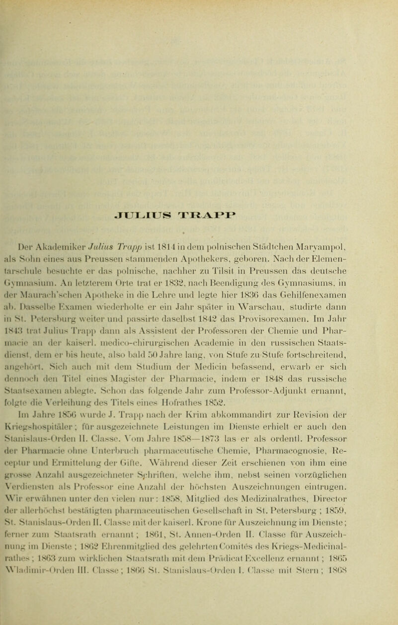 JULIUS TRAPP Der Akademiker Julius Trapp ist 1814 in dem polnischen Stâdtchen Marvampol, als Sohn eines ans Preussen stammenden Apothekers, geboren. Nach der Eleiïien- tarsehule besuchte cr das polnisclie, nachher zu Tilsit in Preussen das deutsche Gynmasium. An letzterem Orte ti*at er 1832, nach Beendigung des Gymnasiurns, in der Maurarh’schen Apotheke in die Lehre und legte hier 1836 das Gehilfenexamen ali. Dasselbe Examen wiederholte er ein Jahr spater in Warschau, studirte dann in M. IVtersburg weiter und passirte daselbst 1842 das Provisorexamen. Im Jahr 1*43 trat Julius Trapp dann als Assistent der Professoren der Chemie und Phar- macie an der kaiserl. medico-chirurgischen Academie in den rüssischen Staats- dienst. dem er bis lieute, also bald 50 Jahre lang, von Stufe zu Stufe fortschreitend, angfhnrt. Sicli auch mit dem Studium der Medicin hefassend, erwarb er sicli demi'-h den Titel eines Magister der Pharmacie, indem er 1848 das russische Staatsexamen ablegte. Schon das folgende Jahr zum Professor-Adjunkt ernannt, folgte die Yerleihung des Titels eines Hofrathes 1852. lin Jahre 1856 wurde J. Trapp nach der Kriin abkommandirt zur Révision der Kricgshospitaler ; fur ausgezeichnete Leistungen im Dienste erhielt er auch den Stanislaus-Orden II. Classe. Yom Jahre 1858—1873 las er als ordentl. Professor der Pharmacie ohne l'nterbruch pharmaceutische Chemie, Pharmacognosie, Re- ceptnr und Ermittelung der Git'te. Wahrend dieser Zeit erschienen von ihm eine grosse Anzald ansgezeichneter Sphriften, welche ihm, nebsl seinen vorzüglichen \ erdiensten als Professor eine Anzald der hôchsten Auszeichnungen eintrugen. \\ ir erwahnen unter den vielen nur: 1858. Mitglied des Medizinalrathes, Director der allerhochst bestatigten pharmaceutischen Gcsellschaft in St. Petershurg ; 1859, St. Stanislaus-()rden II. Classe mit der kaiserl. Krone fur Auszeichnung im 1 tienste ; ferner zum Staatsrath ernannt; 1861, St. Annen-Orden II. Classe fur Auszeich- nung im Dienste ; 1862 Ehrenmitglied des gelehrten Comités des Kriegs-Medieinal- rathes ; 1863 zum wirklichen Staatsrath mit dem Pradicat Excellonz ernannt ; 1.865