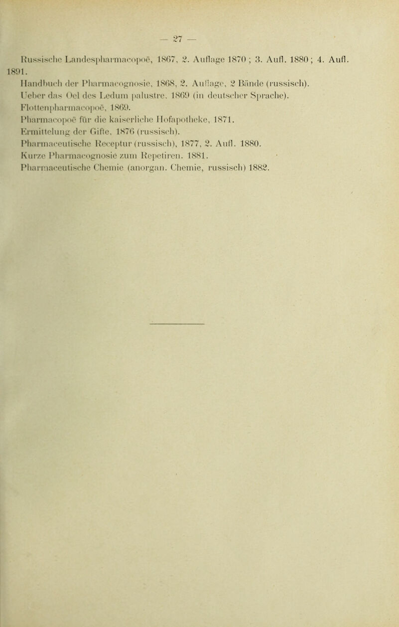 1891. Ilandlmch der Pharmacognosie, 1868, 2. Au liage, 2 Bande (russisch). Ueber das Oel des Ledum palustre, 1869 (in deutseher Sprache). Flottenpharmacopoë, 1869. Plmrmacopoë fur die kaiscrliche Ilofapotheke, 1871. Ermittelung der Gifte, 1876 (russisch). Pharmaceulische Receptur (russisch), 1877, 2. Aufl. 1880. Kurze Pharmacognosie zum Repetiren. 1881. Pharmaceutische Chemie (anorgan. Chemie, russisch) 1882.