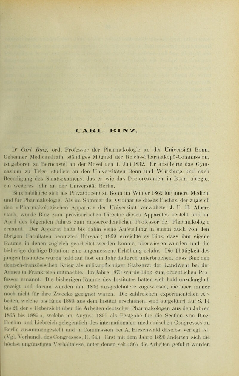 CARL BINZ. l)r Car/ Binz. ord. Professor der Pliarmakologie an der Universitât Bonn, Geheimer Medicinalralh, standiges Mitglied der Bcicbs-Pharmakopo-Commission, i-'t geboren /u Berncastel an der Mosel den 1. Juli 1832. Er absolvirte das Gvin- nasium /.u Trier, studirte an den Universitaten Bonn und Würzburg und nacli Beandigung des Staatsexamens, das er wie das Doctorexamen in Bonn ablegte, ein weiteres Jabr an der Universitât Berlin. Bin/. habilitirte si«• 11 als Privatdocent zu Bonn irn Winter 1802 tür innere Medicin und fur Pliarmakologie. Als im Sommer der Ordinarius dieses Fâches, der zugleich dm « Pbarmakologiscben Apparat» der Universitât verwaltete. J. F. H. Albers starb, wurde Binz zum provisorisclien Director dieses Appanales bestellt und im A priI des folgenden .labres zum ausserordentlichen Professor der Pharmakologie ernannt. Der Apparat hatte bis daljin seine Aufstelliing in einein auch von den iibrigeu Facultâten benutzten Horsaal ; 1869 erreichte es Binz, dass ihm eigene Baume, in denen zugleich gearbeitet werden konnte, überwiesen wurden und die bisberige dürftige Dotation eine angemessene Frhohung erfuhr. Die Thatigkeit des jungon Institutes wurde bald auf fast ein Jabr dadureh untei broehen, dass Binz den cleutscli-tranz.osisclien Kricg als militarpfliebtiger Stabsarzt der Landwelir bci der Armee in Frankreich mitmachte. Im Jabre 1873 wurde Binz zum ordentlichen Pro- fessor ernannt. Die bisberigen Baume des Institutes batten sicb bald unzulanglich gezeigt und darum wurden ibm 1876 ausgedehntere zugewiesen, die aber immer no. b niclit fur ilire Zvvecke geeignet waren. Die zahlreichen experimentellen Ai- beiten. welcbe bis Ende 1889 aus déni Institut erschiencn, sind aufgefubrt auf S. 14 lii 21 der « Uebersicht iiber die Arbeiten deutseber Pbarmakologen aus den Jabren 18t»ô I>is 1889 », welcbe im August 1890 als Festgabe fïir die Section von Binz Boehm und Liebreicli gelegentlich des internationalen medicinischen Congresses zu Berlin zusammengestellt und in Commission bei A. Hirschwald daselbst veilegt ist. (Vgl. X’erhandl. des Congresses, II. 64.) Erst mit dem Jabre 1890 anderten sicb die li.vlist ungünstigen X’crlialtnisse, unter denen soit 1867 die Arbeiten gefübrt worden