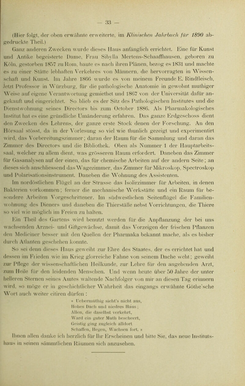 (Hier folgt, der oben erwahnte erweiterte, im Klinischen Jahrbuch filr 1890 ab- gedruckte Theil.) Gau/, anderen Zwecken wurde dieses Haus anfànglich errichtet. Eine fur Kunst uiid Antike begeisterte Dame, Frau Sibylla Mertens-Schaaffhausen, geboren zu K< >liî, gestorben 1857 zu Rom. baute es nach ihren Plànen, bezog es 1831 und machte e-' zu einer Statte lebhaften Yerkehres von Mannern, die hervorragten in Wissen- scliat’t und Kunst. Im Jahre 1866 wurde es von meinem Freunde E. Rindfleisch, .lot/t Professor in Würzburg, fur die pathologische Anatomie in gewohnt muthiger Weise aut'eigene Yerantwortung gemiethet und 1867 von der Universitât dafür an- gekauft und eingerichtet. So blieb es der Sitz des Pathologischen Institutes und die Dienstwohnung seines Direefors bis zum October 1886. Als Pharmakologisches Institut liât e- eine gründliche Umànderung erfahren. Das ganze Erdgeschoss dient den Zwecken des Lehrens, der ganze erste Stock denen der Forschung. An den Horsaal Si<Ost, da in der Vorlesung so viel wie thunlicli gezeigt und experimentirt wird. das Yorbereitungszimmer ; daran der Raum fur die Sammlung und daran das Zimmer des Directors und die Bibliothek. Oben als Nummer 1 der Hauptarbeits- saal, welclier zu allem (lient, was grôsseren Raum erfordert. Daneben das Zimmer fur Gasanalysen auf der einen, das fur chemische Arbeiten auf der andern Seite; an dieses sidi anschliessend das Wagezimmer, das Zimmer fur Mikroskop, Spectroskop und Polarisationsinstrument. Daneben die Wohnung des Assistenten. Im nordostlichen Flügcl an der Strasse das Isolirzimmer fur Arbeiten, in denen Rakterien vorkommen ; ferner die mechanische Werkstâtte und ein Raum fur be- >iidere Arbeiten Yorgesehrittener. Im südwestlichen Seitenffügel die Familien- wolinung des Dieners und daneben die Thierstalle nebst Vorrichtungen, die Tliiere so viel wie môglicli im P’reien zu lialten. Ein Theil de< Gartens wird benutzt werden fur die Anpflanzung der bei uns waehsenden Arznei- und Giftgewâchse, damit das Vorzeigen der frisehen Pflanzen den Medii iner besser mit tien Guellen der Pharmaka bekannt mâche, als es bisher durcli Atlanten gesehelien konnte. So sei demi dieses Ilaus geweiht zur Elire des Staates. der es errichtet liât und dessen im Fi ieden wie im Krieg glorreiche Fahne von seinern Dache welit; geweiht zur Pllege der wissenschaftlichen Heilkunde, zur Lelire fur den angehenden Arzt, zum Ileile fur den leidenden Menschen. Und wenn lieute über 50 Jahre der miter hellert'ii Sterncn seines Amtes waltende Nachfolger von mir an diesen Tag erinnern wird. so moge er in geschiclillicher Wahrheit das eingangs erwahnte Gôthe’sche Wort auch weiter citiren dürfcn : « Uebermiithig sieht’s nicht ans, llohes Dach urnl niedres Ilaus; Allen, die daselbst verkehrt, Ward ein guter Mutli bescheert, Geistig ttiiig zugleicb alldort SchatTen, Hegen, Wachsen fort. » Ihnen allen danke ieh herzlieh fürllir Erscheinen und liitte Sie, das neue Instituts- haus in seinen sümmtlichen Raumen sieli anzusehen.