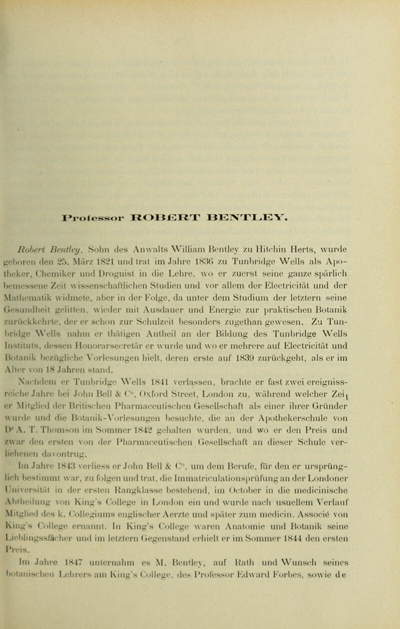Frolessor ROBERT BENTLEY Robert Bentley, Solin des Anwalts William Bentley zu Hitchin Herts, wurde gehnren don 25. Marz 1821 und trat im Jahre 183G zu Tunbridge Wells als Apo- theker, Chcmiker und Droguist in die Lehre, wo er zuerst seine ganze spârlich liemrssene Zeit wissenschaftlichcn Studien und vor allem der Electricitât und der M.iiln inatik widmete, ahcr in der Folge, da unter dem Studiurn der letztern seine Gesundhoit gelitten, wieder mit Ausdauer und Energie zur praktischen Botanik zurüekkehrte. der er schon zur Schulzeit besonders zugethan gewesen. Zu Tun- bridgi* Wells nalim er lhatigen Antheil an der Bildung des Tunbridge Wells Instituts, dt-ssen Honorarsecretar er w urde und wo er mehrere auf Electricitât und Botanik liczüglirhe Yorlesungen hielt, deren erste auf 1839 zurückgeht, als er im Aller von 18 Jahren stand. X.i< 11d<*in er Tunbridge Wells 1X41 verlassen, brachte er fast zwei ereigniss- ivielie Jahre bei John Bell & O, Oxford Street, London zu, wahrend welcher Zeij er Miteli'd der Britischen Pharmaeeulischen Gesellschaft als einer ihrer Gründer wurde und die Botanik-Vorlesungen besuchte, die an der Apothekersehule von l)r A. T. Thomson im Sommer 1842 gelialten wurden, und wo er den Preis und /.u ai- den ersten von der Pharmaceutischen Gesellschaft an dieser Schule ver- liehenen davontrug. Im Jahre 1843 verliess er John Bell & C, uni dem Berufe, für den er ursprüng- lieh destinant war, zu folge n und trat, die Immatriculationsprüfungan der Londoner Lîniversitat in der ersten Rangklasse bestehend, im October in die medicinische Abiheihum von King’s Gollege in London ein und wurde nach usuellem Verlauf Mitglied des k. Collegiums euglisclier Aerzte und spater zurn medicin. Associé von King’s College ernannt. In King’s College waren Anatomie und Botanik seine Lieblingssfâeher und ini letztern Gegenstand erhielt er im Sommer 1844 den ersten Preis. Im Jahre 1X47 unternahm es M. Bentley, auf Rath und Wunsch seines botaiiisrhen Lehrers nui King’s College, des Professor Edward Eorbes, sow ie de