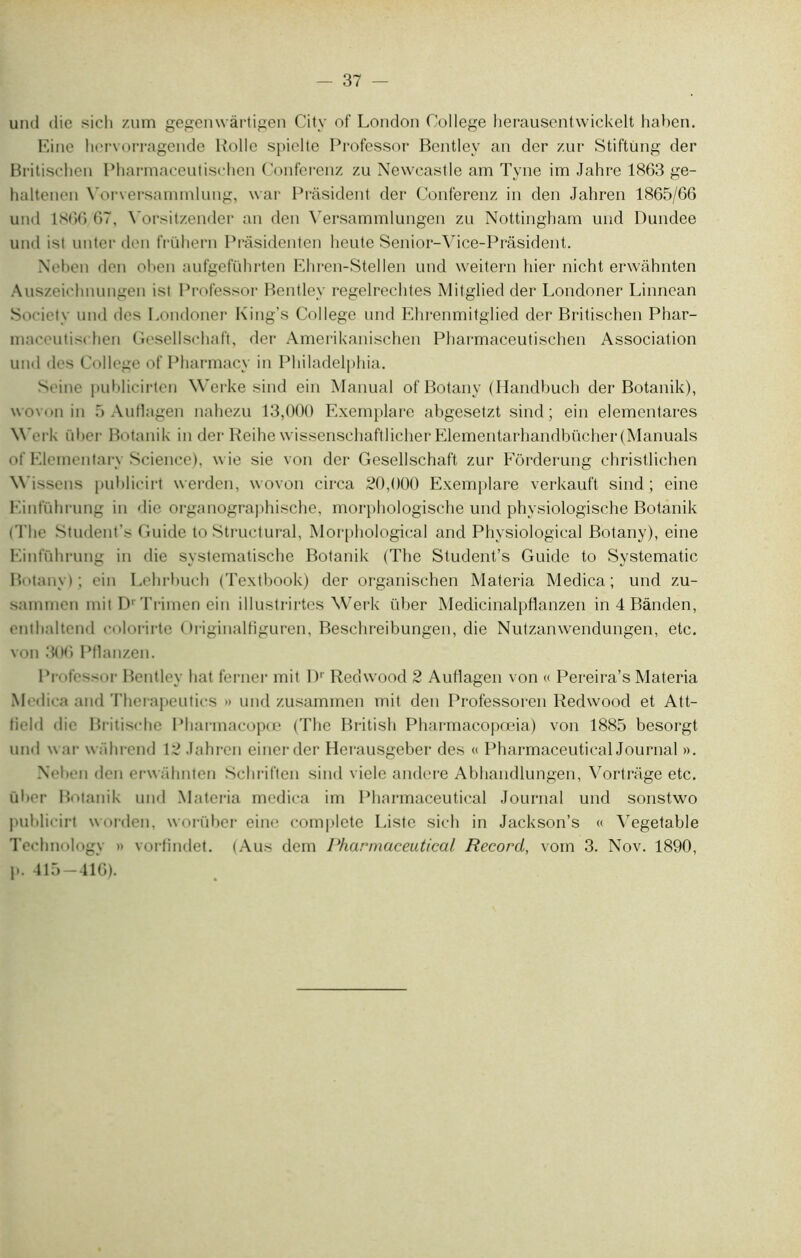 37 - und die sich zum gegenwàrtigen City of London College herausentwickelt haben. Eine hervorragende Kolle spielte Professor Bentley an der zur Stiftimg der Britischen Pharmaceutischen Conferenz zu Newcastle am Tyne im Jahre 1863 ge- haltenen Yorversammlung, war Prâsident der Conferenz in den Jahren 1865/66 und 1866 67, Yorsitzender an den Versammlungen zu Nottingbam und Dundee und isl unter den frühern Prâsidenten heute Senior-Vice-Prâsident. Neben den oben aufgeführten Ehren-Stellen und weitern hier nicht erwâbnten Auszei' bnungen ist Professor Bentley regelrechtes Mitglied der Londoner Linnean Society und des Londoner King’s College und Ebrenmitglied der Britischen Phar- niaccutiscben Gesellschaft, der Amerikanischen Pharmaceutischen Association und des College of Pharmacy in Philadelphia. Seine publicirten Werke sind ein Manual of Botany (Handbuch der Botanik), wovon in 5 Autlagen nahezu 13,000 Exemplare abgesetzt sind; ein elementares Werk id >er Botanik in der Reihe wissenschaftlicher Elementarhandbücher(Manuals of Elementary Science), wie sie von der Gesellschaft zur Fôrderung christlichen Wissens publicirt werden, wovon circa 20,000 Exemplare verkauft sind; eine Einführung in die organographische, morphologische und physiologische Botanik ( The Student's Guide to Structural, Morphological and Physiological Botany), eine Einführung in die systematische Botanik (The Student’s Guide to Systematic Botany); ein Lehrhuch (Textbook) der organischen Materia Medica; und zu- sammen mit D'Trimen ein illustrirtes Werk über Medicinalpflanzen in 4 Bànden, enthaltend colorirte Originalfiguren, Beschreibungen, die Nutzanwendungen, etc. von 306 Pflanzen. Professor Bentley liât ferner mit Dr Redwood 2 Autlagen von « Pereira’s Materia Med ica and Therapeutics » und zusammen mit den Professoren Redwood et Att- field die Britische Pharmacopœ (The British Pharmacopœia) von 1885 besorgt. und war wührend 12 Jahren einerder Herausgeber des « Pharmaceutical Journal ». Nehen den erwühnten Schriften sind vielc andere Abhandlungen, Vortrage etc. ül >er Botanik und Materia medica im Pharmaceutical Journal und sonstwo publicirt worden, worüber eine complété Liste sich in Jackson’s « Vegetable Technology » vorfindet. (Aus dem Pharmaceutical Record, vom 3. Nov. 1890, p. 415-416).