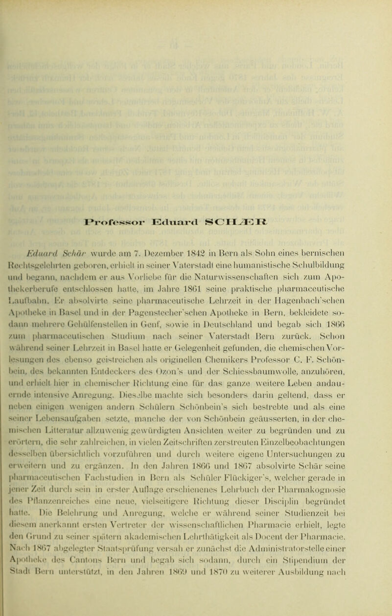 Professor Eduard SCHÆR Eduard Schôr wurde am T. Dezember 1842 in Boni als Sohn eines bernischen Reehtsgelohrten geborcn, crhiolt in sciner Vaterstadt eine humanistische Scliulbildung und bcgann, nachdcm er aus Vorlicbe fur die Naturwissenschaften sich zum Apo- t hckerberufe entsclilossen lialte, im Jahre 18G1 seine praktische pharmaceutisehe l.aulbalm. Fr ab-olvirte seine pharmaceutisehe Lehrzeit in der Hagenbach’schen Apaheke in Basel und in der Pagenstecher’schen Apoiheke in Bern, bekleidete so- daun mehrero Gchülfenstcllen in Gcnf, sowic in Dcutschland und begab sieli 1866 /uni pharmareutiselien Studium nacb seiner Vaterstadt Bern zurück. Sclion walirend sciner Lehrzeit in Basel batte er Gelegenheit gelunden, die chemischenVor- lesunaen des cbenso geistreichen als originellen Cbemikers Prolessor C. F. Schon- bi'in, des bekannten Fntdeckers des Ozon's und der Schiessbaurnwolle, anzuhoren, und erliielt hier in cliemiscdier Riclitung eine für das ganze weitere Leben andau- enule intensive Anregung. Dieselbe inaclitc sieli bcsondcrs darin geltend, dass er neben einigen wonigen andern Scliülern Schonbein’s sich bestrebte und als eine seiner Lebcnsaufgabcn setzte, manche der von Schônbcin gcausserten, in der che- misehen Litteratur all/.uwcnig gewürdigten Ansichten weiter zu begründen und zu erOrtern, «lie sebr zahlrcichen, in vielcn Zeitschriftcn zerstreuten lîinzelbeobachtungen de^selbcn übersichtlicli vorzufiihren und durch weitere cigene Untersuchungen zu erweitern und zu crganzen. lu den Jahrcn 186G und 1867 absolvirte Schar seine pharinaceutischen Fachstudien in Bern als Sehüler Flückiger’s, welcher gerade in jcner Zcit durch sein in crster Aullage ersehicnenes Lchrbuch der Pharmakognosie des PHanzcnrcichcs eine noue, viclseitigere Riclitung diescr Disciplin begründet natte. 1 )u‘ Belehrung und Anregung, welche er wahrend seiner Studienzeit bei diesem ancrkannt erstcn Vertretcr der wissenschaftlichen Pharmacie erliielt, legtc den Grund zu sciner sp;'itern akademischcn Lehrthatigkeit als Docent der Pharmacie. Nach 18G7 aligclcgter Staatsprüfung versait er zunachst die Administratorstelle einer Apoiheke des Cantons Bern und begab sich sodann, durch cin Stipendium der Stadl Bern unterstützt, in den Jahren 18GU und 1870 zu weiterer Ausbildung nach