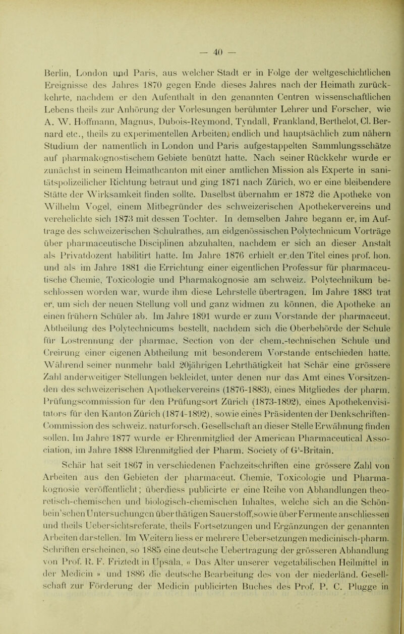 Berlin, London und Paris, aus welcher Stadt er in Folge der weltgeschichtlichen Ereignisse des Jabres 1870 gegen Ende dioses Jabres nacb der Heimatli zurück- kebrte, nacbdem er dcn Aufentbalt in don genannten Centren wissenschaftlichen Lebens (beils zur Anhorung der Vorlesungen berübmter Lelirer und Forscber, wie A. W. Hoffmann, Magnus, Dubois-Reymond, Tyndall, Frankland, Berthelot, Cl. Ber- nard etc., tlieils zu experimentellen Arbeiten, endlich und hauptsachlich zum nabern Studium der namentlich in London und Paris aufgestappelten Sammlungsschâtze auf pbarmakognostisehem Gebiete benützt batte. Nacb seiner Rückkebr wurde er zunacbst in scinem Heimatbcanton mit einer amtlichen Mission als Experte in sani- tatspolizeilicher Richtung betraut und ging 1871 nacb Zurich, \vo er eine bleibendere Stattc der Wirksamkeit tinden sollte. Daselbst übernahm er 1872 die Apotbeke von Wilhelm Vogel, einem Mitbegründer des schweizeriscben Apotbekervereins und verebelicbte sich 1878 mit dessen Tochter. In demselben Jabre begann er, im Auf- trage des schweizeriscben Schulrathes, arn eidgenossiscben Polvtecbnicum Vortrâge über pharmaceulische Disciplinen abzubalten, nacbdem er sicli an dieser Anstalt als Privatdozent habilitirt batte. Im Jabre 187G erhielt er.den Titel eines prof. bon. und als im Jabre 1881 die Errichtung einer eigentlicben Professur für pharmaceu- tische Cbemie, Toxicologie und Pbarmakognosie am scbxveiz. Polytechnikum be- scblossen worden war, wurde ibm diese Lehrstelle übertragen. Im Jabre 1883 trat or, um sicli der neuen Stellung voll und ganz widmen zu kônnen, die Apotbeke an einen frühern Scbüler ab. Im Jabre 1891 wurde er zum Vorstandc der pharmaceut. Abtbeilung des Polytechnicums bestellt, nacbdem sich die Oberbehôrde der Scbule für Lostrennung der pbarmac. Section von der chem.-teehnischen Scbule und Creirung einer eigenen Abtbeilung mit besonderem Vorstande entsebieden batte. Wall rend seiner nunmebr bald 20jahrigen Lebrtbatigkeit bat Schar eine grôssere Zabi anderweitiger Stellungen bekleidet, unter denen nur das Amt eines Vorsitzen- den des schweizeriscben Apotbekervereins (1876-1883), eines Mitgliedes der pharm. Prüfungscommission für den Prüfungsort Züricb (1873-1892), eines Apotbekenvisi- tators für den Kanton Züricb (1874-1892), sowie eines Prasidenten der Denkschriften- Commission des schweiz. naturforseb. Gesellscbaft an dieser Stelle Erwühnung tinden sollen. Im Jabre 1877 wurde er Ehrenmitglied der American Pbarmaceutical Asso- ciation, im Jabre 1888 Ehrenmitglied der Pharm. Society of G'-Britain. Schar bat seit 1867 in verschiedenen Facbzeitscbriften eine grôssere Zabi von Arbeiten aus den Gebieten der pharmaceut. Cbemie, Toxicologie und Pbarma- kognosie veroffentlicbt ; überdiess publicirte er eine Reihe von Abhandlungen tbeo- retiscb-cbemiscbcn und biologiscb-cbemiscben Inhaltes, welcbe sich an die Sclion- bein’scbenUntersucbungcn übertbatigen Sauerstoff, sowie über Fermente anschliessen und tlieils Uebersicbtsreferate, tlieils Fortsetzungcn und Ergânzungen der genannten Arbeiten darstcllen. Im Weitern Hess er mebrere Uebersetzungen mediciniscb-pbarm. Scbriften erscheincn, so 1885 einedeutsebe Uebertragung der grôsseren Abbandlung von Prof. R. F. Friztedtin Upsala, « Das Alter unserer vegetabiliseben Heilmittel in der Medicin » und 1886 die deutsche Bearbeitung des von der niederlànd. Gesell- scbaft zur Forderung der Medicin publicirten Bûches des Prof. P. C. Plugge in
