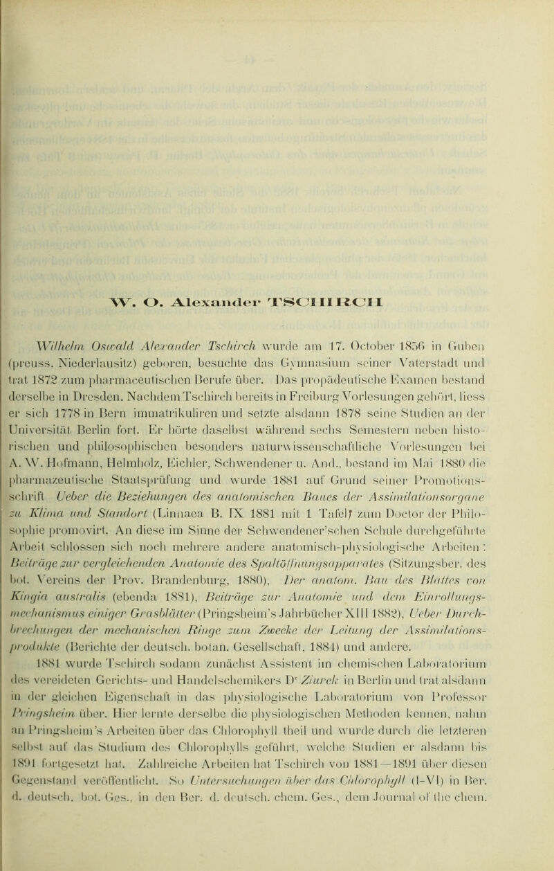 W. O. Alexander TSCHIBCH Wilhelm Osicald Alexander Tschirch wurde am 17. October 1856 in Guben (preuss. Niederlausitz) geboren, besuchte das Gvmnasium seiner Vaterstadt und trat 1872 zum pharmaceutischen Berufe liber. Das propâdeutische Examen bestand derselbe in Dresden. Nachdem Tschirch bereits in Freiburg Vorlesungen gehort, liess er sich 1778 in Bern immatrikulircn und setzte alsdann 1878 seine Studien an der Universitàt Berlin fort. Er hôrte daselbst wâhrend sechs Semestern ncben histo- rischen und philosophischen besonders naturwissenschaftliche Vorlesungen bei A. W. Hofmann, Helmholz, Eichler, Schwendener u. And., bestand irn Mai 1880 die pliarmazeutische Staatsprüfung und wurde 1881 auf Grund seiner Promotions- schrift Ueber die Beziehungen des anatorriischen Baues der Assimi/ationsorgane zu Klima und Standort (Linnaea B. IX 1881 mit 1 TafeljT zurn Doctor der Philo- sophie promovirt. An diese irn Saine der Schwendener’schen Scbule durchgefübrte Arbeit schlossen sieli nocli mchrerc andere anatomisch-physiologische Arbeiten : Beitrüge zur vergleichenden Anatomie des Spa/tô/f'nungsapparates (Sitzungsber. des bot. Vereins der Prov. Brandenburg, 1880), Der1 anatom. Bau des Blattes von K/ngia ausfralis (cbenda 1881), Beitrüge zur Anatomie und dem EinroUungs- mechanismus einiger Grasblàtter (Prihgsheirn’s Jahrbücher XIII1882), Ueber Dureh- brechungen der mechanischen Ringe zum Zwecke der Leitung der Assimdations- produkte (Berichle der deutseb. botan. Gesellschaft, 1884) und andere. 1881 wurde Tschirch sodann zunâchst Assistent iin chemischen Laboratoriurn des vereideten Gerichts- und Handelschemikers Dr Ziurek in Berlin und trat alsdann in der gleichen Eigenschait in das physiologische Laboratoriurn von Professor Bi ingsheim übei*. Hier lernte derselbe die physiologischen Methoden kennen, nalnn an Pringshcirn’s Arbeiten iiber das Chlorophyll theil und wurde durch die letzteren selbst auf das Studium des Chlorophylls geführt, welche Studien er alsdann bis 1891 f. )rtgesetzt bat. Zahlreiche Arbeiten bat Tschirch von 1881-—1891 liber diesen Gegenstand veroffentlicht. Su Untersuchungen über das Chlorophyll (I—VI) in Ber. d. deutseb. bot. Ges., in den Ber. d. deutsch. chern. Ges., dem Journal of the chern.